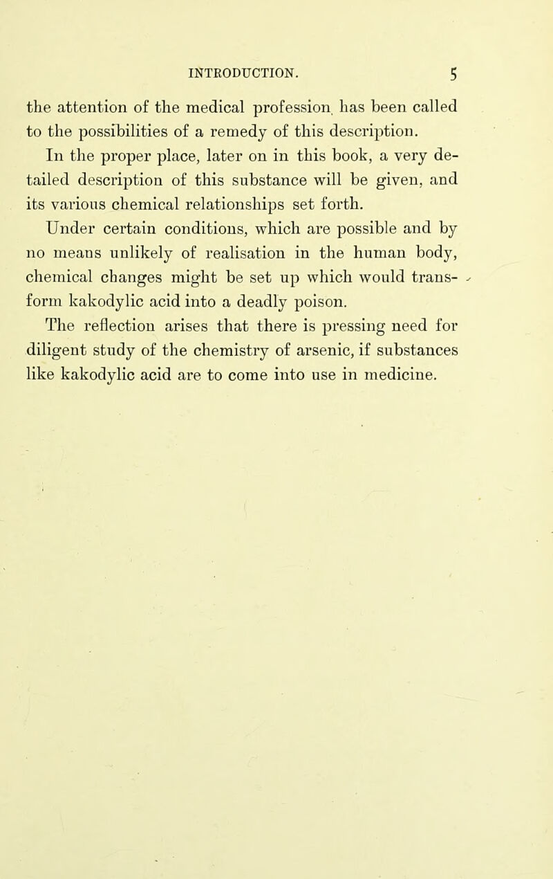 the attention of the medical profession has been called to the possibilities of a remedy of this description. In the proper place, later on in this book, a very de- tailed description of this substance will be given, and its various chemical relationships set forth. Under certain conditions, which are possible and by no means unlikely of realisation in the human body, chemical changes might be set up which would trans- - form kakodylic acid into a deadly poison. The reflection arises that there is pressing need for diligent study of the chemistry of arsenic, if substances like kakodylic acid are to come into use in medicine.