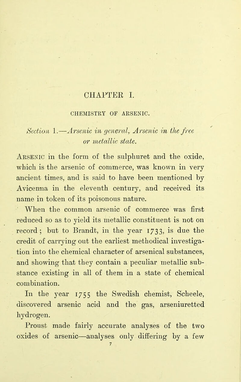 CHEMISTRY OF ARSENIC. Section 1.—Arsenic in general, Arsenic in the free or metallic state. Arsenic in the form of the sulphuret and the oxide, which is the arsenic of commerce, was known in very ancient times, and is said to have been mentioned by Avicenna in the eleventh century, and received its name in token of its poisonous nature. When the common arsenic of commerce was first reduced so as to yield its metallic constituent is not on record; but to Brandt, in the year 1733, is due the credit of carrying out the earliest methodical investiga- tion into the chemical character of arsenical substances, and showing that they contain a peculiar metallic sub- stance existing in all of them in a state of chemical combination. In the year 1755 the Swedish chemist, Scheele, discovered arsenic acid and the gas, arseniuretted hydrogen. Proust made fairly accurate analyses of the two oxides of arsenic—aualyses only differing by a few