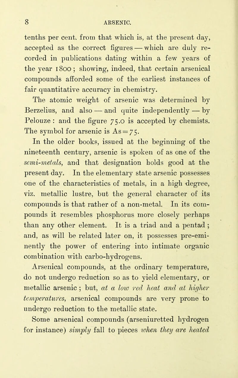 tenths per cent, from that which is, at the present clay, accepted as the correct figures — which are duly re- corded in publications dating within a few years of the year 1800; showing, indeed, that certain arsenical compounds afforded some of the earliest instances of fair quantitative accuracy in chemistry. The atomic weight of arsenic was determined by Berzelius, and also — and quite independently — by Pelouze : and the figure 75.0 is accepted by chemists. The symbol for arsenic is As = 75. In the older books, issued at the beginning of the nineteenth century, arsenic is spoken of as one of the semi-metals, and that designation holds good at the present day. In the elementary state arsenic possesses one of the characteristics of metals, in a high degree, viz. metallic lustre, but the general character of its compounds is that rather of a non-metal. In its com- pounds it resembles phosphorus more closely perhaps than any other element. It is a triad and a pentad ; and, as will be related later on, it possesses pre-emi- nently the power of entering into intimate organic combination with carbo-hydrogens. Arsenical compounds, at the ordinary temperature, do not undergo reduction so as to yield elementary, or metallic arsenic ; but, at a low red heat and at higher temperatures, arsenical compounds are very prone to undergo reduction to the metallic state. Some arsenical compounds (arseniuretted hydrogen for instance) simply fall to pieces when they are heated