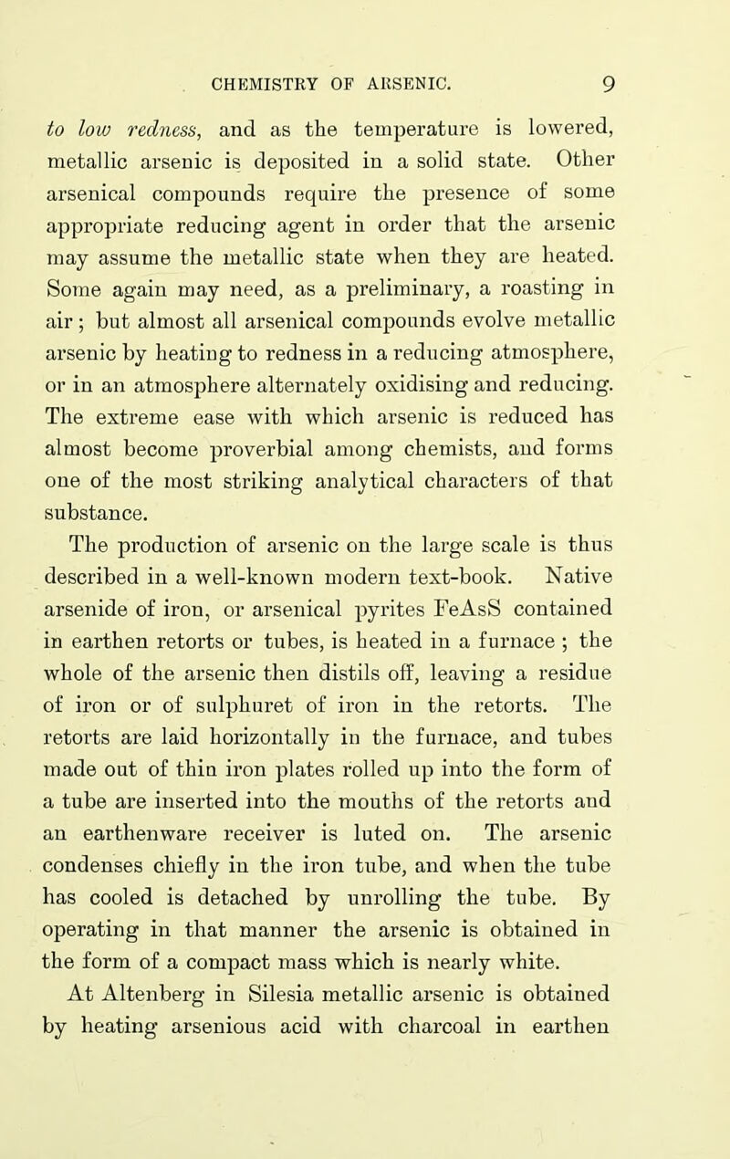 to low redness, and as the temperature is lowered, metallic arsenic is deposited in a solid state. Other arsenical compounds require the presence of some appropriate reducing agent in order that the arsenic may assume the metallic state when they are heated. Some again may need, as a preliminary, a roasting in air; but almost all arsenical compounds evolve metallic arsenic by heating to redness in a reducing atmosphere, or in an atmosphere alternately oxidising and reducing. The extreme ease with which arsenic is reduced has almost become proverbial among chemists, and forms one of the most striking analytical characters of that substance. The production of arsenic on the large scale is thus described in a well-known modern text-book. Native arsenide of iron, or arsenical pyrites FeAsS contained in earthen retorts or tubes, is heated in a furnace ; the whole of the arsenic then distils off, leaving a residue of iron or of sulphuret of iron in the retorts. The retorts are laid horizontally in the furnace, and tubes made out of thin iron plates rolled up into the form of a tube are inserted into the mouths of the retorts and an earthenware receiver is luted on. The arsenic condenses chiefly in the iron tube, and when the tube has cooled is detached by unrolling the tube. By operating in that manner the arsenic is obtained in the form of a compact mass which is nearly white. At Altenberg in Silesia metallic arsenic is obtained by heating arsenious acid with charcoal in earthen