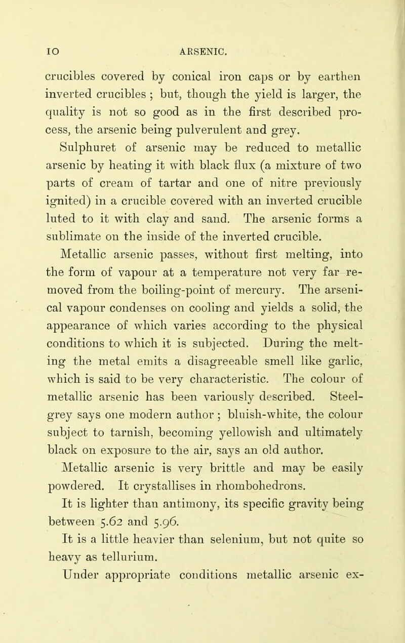 crucibles covered by conical iron caps or by earthen inverted crucibles ; but, though the yield is larger, the quality is not so good as in the first described pro- cess, the arsenic being pulverulent and grey. Sulphuret of arsenic may be reduced to metallic arsenic by heating it with black flux (a mixture of two parts of cream of tartar and one of nitre previously ignited) in a crucible covered with an inverted crucible luted to it with clay and sand. The arsenic forms a sublimate on the inside of the inverted crucible. Metallic arsenic passes, without first melting, into the form of vapour at a temperature not very far re- moved from the boiling-point of mercury. The arseni- cal vapour condenses on cooling and yields a solid, the appearance of which varies according to the physical conditions to which it is subjected. During the melt- ing the metal emits a disagreeable smell like garlic, which is said to be very characteristic. The colour of metallic arsenic has been variously described. Steel- grey says one modern author ; bluish-white, the colour subject to tarnish, becoming yellowish and ultimately black on exposure to the air, says an old author. Metallic arsenic is very brittle and may be easily powdered. It crystallises in rhombohedrons. It is lighter than antimony, its specific gravity being between 5.62 and 5.96. It is a little heavier than selenium, but not quite so heavy as tellurium. Under appropriate conditions metallic arsenic ex-