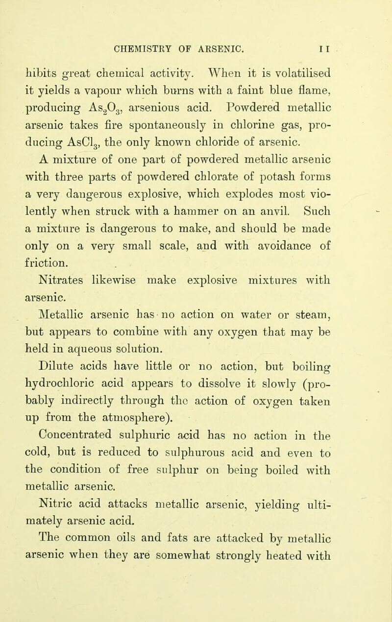 liibits great chemical activity. When it is volatilised it yields a vapour which burns with a faint blue flame, producing As203, arsenious acid. Powdered metallic arsenic takes fire spontaneously in chlorine gas, pro- ducing AsC13, the only known chloride of arsenic. A mixture of one part of powdered metallic arsenic with three parts of powdered chlorate of potash forms a very dangerous explosive, which explodes most vio- lently when struck with a hammer on an anvil. Such a mixture is dangerous to make, and should be made only on a very small scale, and with avoidance of friction. Nitrates likewise make explosive mixtures with arsenic. Metallic arsenic has no action on water or steam, but appears to combine with any oxygen that may be held in aqueous solution. Dilute acids have little or no action, but boiling hydrochloric acid appears to dissolve it slowly (pro- bably indirectly through the action of oxygen taken up from the atmosphere). Concentrated sulphuric acid has no action in the cold, but is reduced to sulphurous acid and even to the condition of free sulphur on being boiled with metallic arsenic. Nitric acid attacks metallic arsenic, yielding ulti- mately arsenic acid. The common oils and fats are attacked by metallic arsenic when they are somewhat strongly heated with