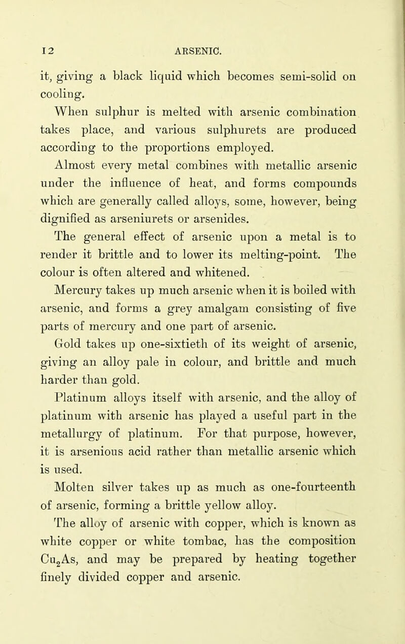 it, giving a black liquid which becomes semi-solid on cooling. When sulphur is melted with arsenic combination takes place, and various sulphurets are produced according to the proportions employed. Almost every metal combines with metallic arsenic under the influence of heat, and forms compounds which are generally called alloys, some, however, being dignified as arseniurets or arsenides. The general effect of arsenic upon a metal is to render it brittle and to lower its melting-point. The colour is often altered and whitened. Mercury takes up much arsenic when it is boiled with arsenic, and forms a grey amalgam consisting of five parts of mercury and one part of arsenic. Gold takes up one-sixtieth of its weight of arsenic, giving an alloy pale in colour, and brittle and much harder than gold. Platinum alloys itself with arsenic, and the alloy of platinum with arsenic has played a useful part in the metallurgy of platinum. For that purpose, however, it is arsenious acid rather than metallic arsenic which is used. Molten silver takes up as much as one-fourteenth of arsenic, forming a brittle yellow alloy. The alloy of arsenic with copper, which is known as white copper or white tombac, has the composition Cu2As, and may be prepared by heating together finely divided copper and arsenic.