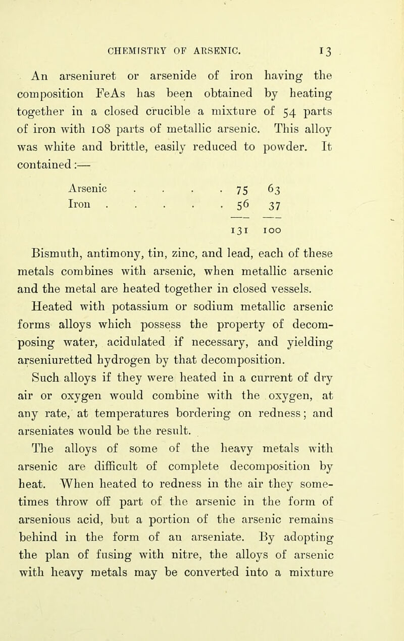 An arseniuret or arsenide of iron having the composition FeAs has been obtained by heating together in a closed crucible a mixture of 54 parts of iron with 108 parts of metallic arsenic. This alloy was white and brittle, easily reduced to powder. It contained:— Arsenic . . . -75 63 Iron 56 37 131 100 Bismuth, antimony, tin, zinc, and lead, each of these metals combines with arsenic, when metallic arsenic and the metal are heated together in closed vessels. Heated with potassium or sodium metallic arsenic forms alloys which possess the property of decom- posing water, acidulated if necessary, and yielding arseniuretted hydrogen by that decomposition. Such alloys if they were heated in a current of dry air or oxygen would combine with the oxygen, at any rate, at temperatures bordering on redness; and arseniates would be the result. The alloys of some of the heavy metals with arsenic are difficult of complete decomposition by heat. When heated to redness in the air they some- times throw off part of the arsenic in the form of arsenious acid, but a portion of the arsenic remains behind in the form of an arseniate. By adopting the plan of fusing with nitre, the alloys of arsenic with heavy metals may be converted iuto a mixture