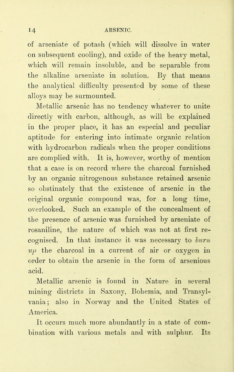 of ai’seniate of potash (which will dissolve in water on subsequent cooling), and oxide of the heavy metal, which will remain insoluble, and be separable from the alkaline arseniate in solution. By that means the analytical difficulty presented by some of these alloys may be surmounted. Metallic arsenic has no tendency whatever to unite directly with carbon, although, as will be explained in the proper place, it has an especial and peculiar aptitude for entering into intimate organic relation with hydrocarbon radicals when the proper conditions are complied with. It is, however, worthy of mention that a case is on record where the charcoal furnished by an organic nitrogenous substance retained arsenic so obstinately that the existence of arsenic in the original organic compound was, for a long time, overlooked. Such an example of the concealment of the presence of ai’senic was furnished by arseniate of rosaniline, the nature of which was not at first re- cognised. In that instance it was necessary to burn up the charcoal in a current of air or oxygen in order to obtain the arsenic in the form of arsenious acid. Metallic arsenic is found in Nature in several mining districts in Saxony, Bohemia, and Transyl- vania; also in Norway and the United States of America. It occurs much more abundantly in a state of com- bination with various metals and with sulphur. Its