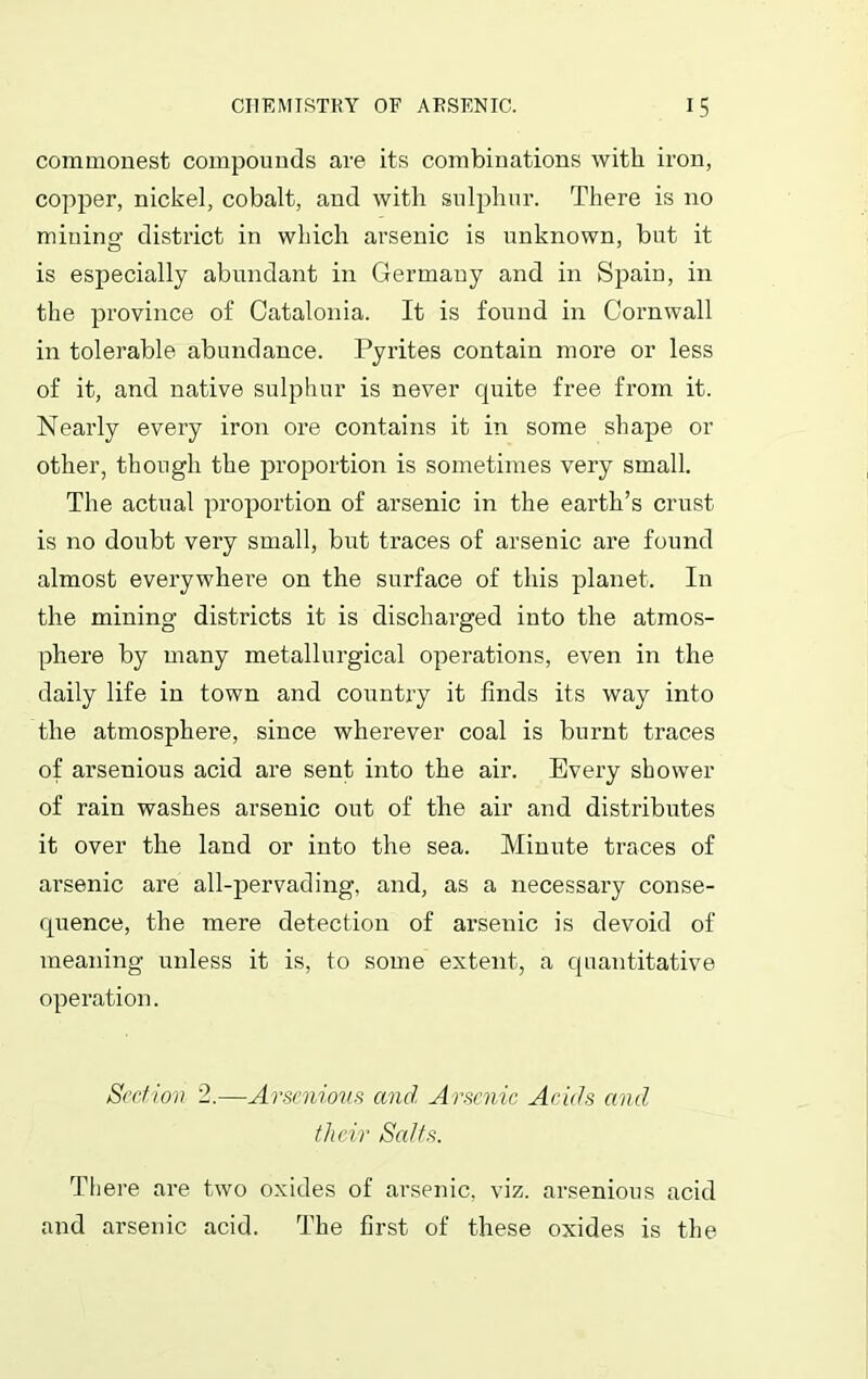 commonest compounds are its combinations with iron, copper, nickel, cobalt, and with sulphur. There is no mining district in which arsenic is unknown, but it is especially abundant in Germany and in Spain, in the province of Catalonia. It is found in Cornwall in tolerable abundance. Pyrites contain more or less of it, and native sulphur is never quite free from it. Nearly every iron ore contains it in some shape or other, though the proportion is sometimes very small. The actual proportion of arsenic in the earth’s crust is no doubt very small, but traces of arsenic are found almost everywhere on the surface of this planet. In the mining districts it is discharged into the atmos- phere by many metallurgical operations, even in the daily life in town and country it finds its way into the atmosphere, since wherever coal is burnt traces of arsenious acid are sent into the air. Every shower of rain washes arsenic out of the air and distributes it over the land or into the sea. Minute traces of arsenic are all-pervading, and, as a necessary conse- quence, the mere detection of arsenic is devoid of meaning unless it is, to some extent, a quantitative operation. Section 2.—Arsenious and Arsenic Acids and tlicir Salts. There are two oxides of arsenic, viz. arsenious acid and arsenic acid. The first of these oxides is the