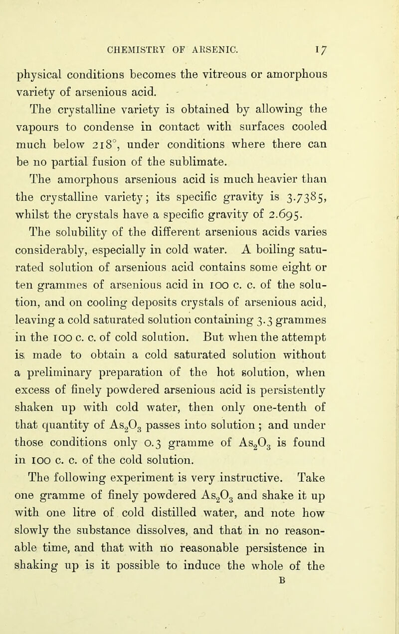 physical conditions becomes the vitreous or amorphous variety of arsenious acid. The crystalline variety is obtained by allowing the vapours to condense in contact with surfaces cooled much below 218°, under conditions where there can be no partial fusion of the sublimate. The amorphous arsenious acid is much heavier than the crystalline variety; its specific gravity is 3.7385, whilst the crystals have a specific gravity of 2.695. The solubility of the different arsenious acids varies considerably, especially in cold water. A boiling satu- rated solution of ai’senious acid contains some eight or ten grammes of arsenious acid in 100 c. c. of the solu- tion, and on cooling deposits crystals of arsenious acid, leaving a cold saturated solution containing 3.3 grammes in the 100 c. c. of cold solution. But when the attempt is, made to obtain a cold saturated solution without a preliminary preparation of the hot solution, when excess of finely powdered arsenious acid is persistently shaken up with cold water, then only one-tenth of that cpiantity of As203 passes into solution; and under those conditions only 0.3 gramme of As203 is found in 100 c. c. of the cold solution. The following experiment is very instructive. Take one gramme of finely powdered As203 and shake it up with one litre of cold distilled water, and note how slowly the substance dissolves, and that in no reason- able time, and that with no reasonable persistence in shaking up is it possible to induce the whole of the B