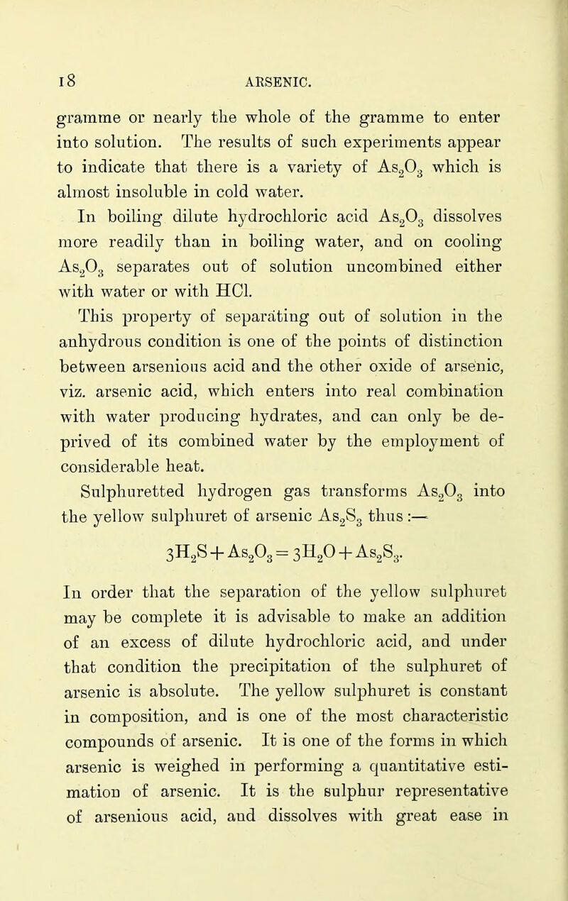 gramme or nearly the whole of the gramme to enter into solution. The results of such experiments appear to indicate that there is a variety of As203 which is almost insoluble in cold water. In boiling dilute hydrochloric acid As203 dissolves more readily than in boiling water, and on cooling As203 separates out of solution uncombined either with water or with HC1. This property of separating out of solution in the anhydrous condition is one of the points of distinction between arsenious acid and the other oxide of arsenic, viz. arsenic acid, which enters into real combination with water producing hydrates, and can only be de- prived of its combined water by the employment of considerable heat. Sulphuretted hydrogen gas transforms As203 into the yellow sulphuret of arsenic As2S3 thus :—-- 3H2S + As203 = 3H20 + As2S3. In order that the separation of the yellow sulphuret may be complete it is advisable to make an addition of an excess of dilute hydrochloric acid, and under that condition the precipitation of the sulphuret of arsenic is absolute. The yellow sulphuret is constant in composition, and is one of the most characteristic compounds of arsenic. It is one of the forms in which arsenic is weighed in performing a quantitative esti- mation of arsenic. It is the sulphur representative of arsenious acid, and dissolves with great ease in