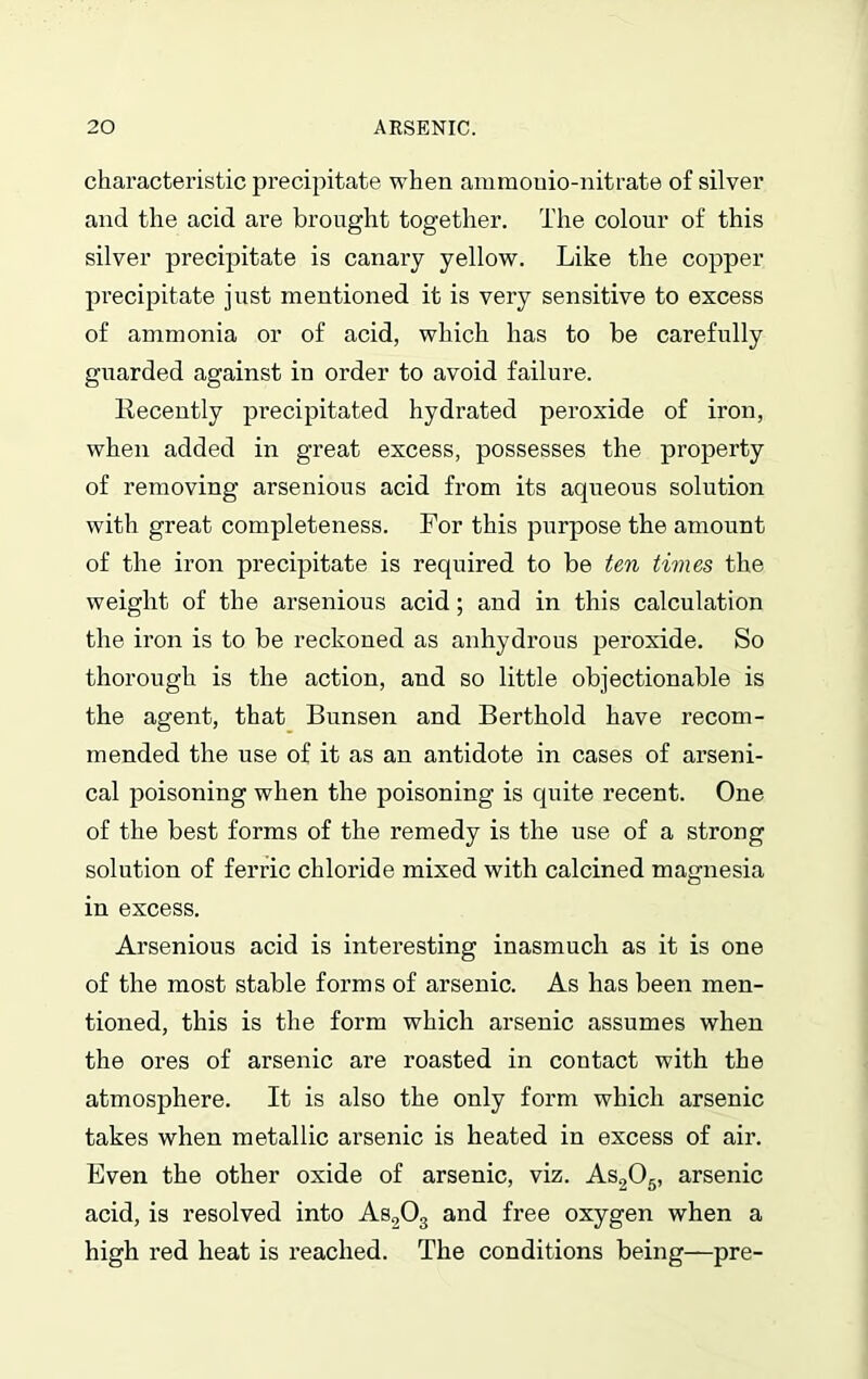 characteristic precipitate when ammouio-nitrate of silver and the acid are brought together. The colour of this silver precipitate is canary yellow. Like the copper precipitate just mentioned it is very sensitive to excess of ammonia or of acid, which has to be carefully guarded against in order to avoid failure. Recently precipitated hydrated peroxide of iron, when added in great excess, possesses the property of removing arsenious acid from its aqueous solution with great completeness. For this purpose the amount of the iron precipitate is required to be ten times the weight of the arsenious acid; and in this calculation the iron is to be reckoned as anhydrous peroxide. So thorough is the action, and so little objectionable is the agent, that Bunsen and Berthold have recom- mended the use of it as an antidote in cases of arseni- cal poisoning when the poisoning is quite recent. One of the best forms of the remedy is the use of a strong solution of ferric chloride mixed with calcined magnesia in excess. Arsenious acid is interesting inasmuch as it is one of the most stable forms of arsenic. As has been men- tioned, this is the form which arsenic assumes when the ores of arsenic are roasted in contact with the atmosphere. It is also the only form which arsenic takes when metallic arsenic is heated in excess of air. Even the other oxide of arsenic, viz. As205, arsenic acid, is resolved into As203 and free oxygen when a high red heat is reached. The conditions being—pre-