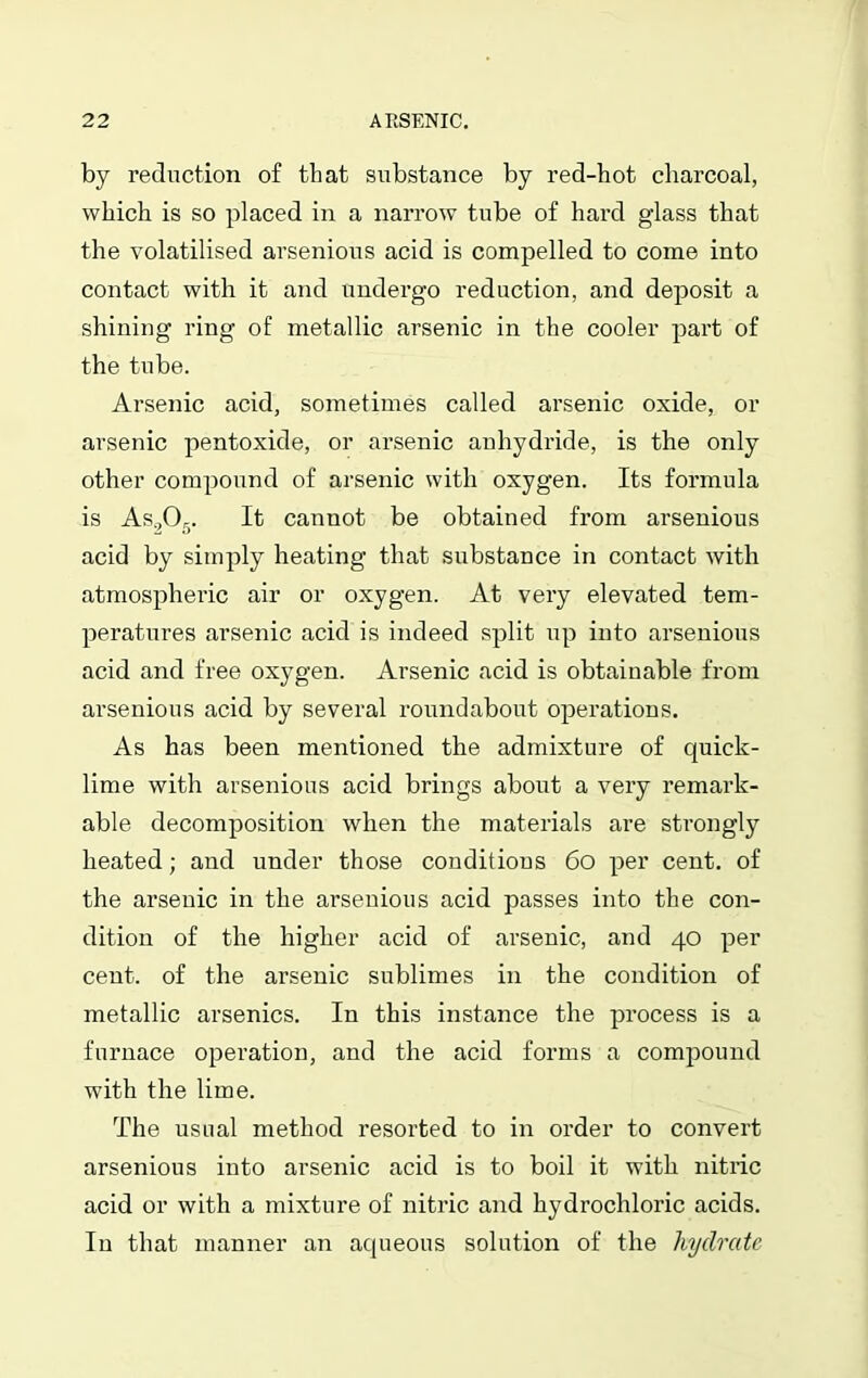 by reduction of that substance by red-hot charcoal, which is so placed in a narrow tube of hard glass that the volatilised arsenious acid is compelled to come into contact with it and undergo reduction, and deposit a shining ring of metallic arsenic in the cooler part of the tube. Arsenic acid, sometimes called arsenic oxide, or arsenic pentoxide, or arsenic anhydride, is the only other compound of arsenic with oxygen. Its formula is As.,Or). It cannot be obtained from arsenious acid by simply heating that substance in contact with atmospheric air or oxygen. At very elevated tem- peratures arsenic acid is indeed split up into arsenious acid and free oxygen. Arsenic acid is obtainable from arsenious acid by several roundabout operations. As has been mentioned the admixture of quick- lime with arsenious acid brings about a very remark- able decomposition when the materials are strongly heated; and under those conditions 60 per cent, of the arsenic in the arsenious acid passes into the con- dition of the higher acid of arsenic, and 40 per cent, of the arsenic sublimes in the condition of metallic arsenics. In this instance the process is a furnace operation, and the acid forms a compound with the lime. The usual method resorted to in order to convert arsenious into arsenic acid is to boil it with nitric acid or with a mixture of nitric and hydrochloric acids. In that manner an aqueous solution of the hydrate