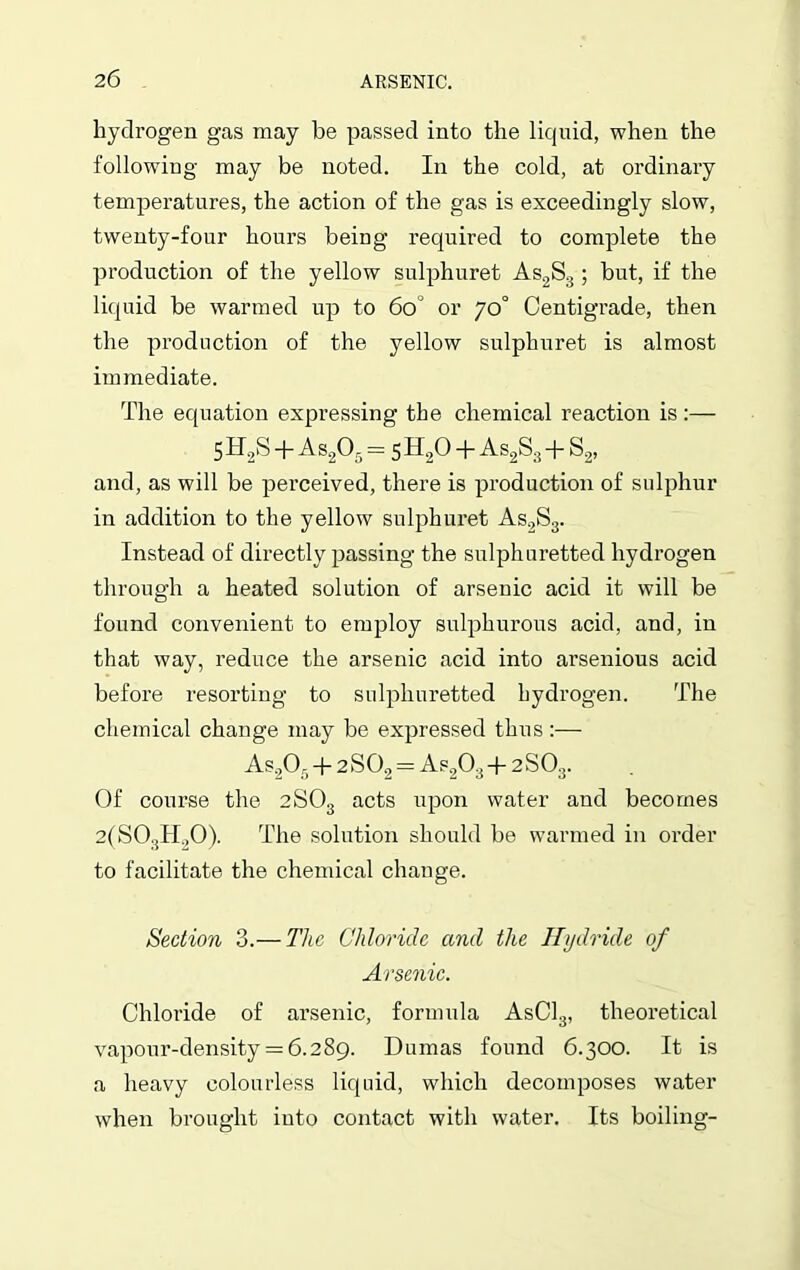 hydrogen gas may be passed into the liquid, when the following may be noted. In the cold, at ordinary temperatures, the action of the gas is exceedingly slow, twenty-four hours being required to complete the production of the yellow sulphuret As2S3 ; but, if the liquid be warmed up to 60 or 70° Centigrade, then the production of the yellow sulphuret is almost immediate. The equation expressing the chemical reaction is:— 5H2S +As205= 5 H20 + As2S3 + S2, and, as will be perceived, there is production of sulphur in addition to the yellow sulphuret As2S3. Instead of directly passing the sulphuretted hydrogen through a heated solution of arsenic acid it will be found convenient to employ sulphurous acid, and, in that way, reduce the arsenic acid into arsenious acid before resorting to sulphuretted hydrogen. The chemical change may be expressed thus:— As205 + 2S02 = As20:i + 2S03. Of course the 2S03 acts upon water and becomes 2(S03H.,0). The solution should be warmed in order to facilitate the chemical change. Section 3.— The Chloride and the Hydride of Arsenic. Chloride of arsenic, formula AsCl3, theoretical vapour-density = 6.289. Dumas found 6.300. It is a heavy colourless liquid, which decomposes water when brought iuto contact with water. Its boiling-