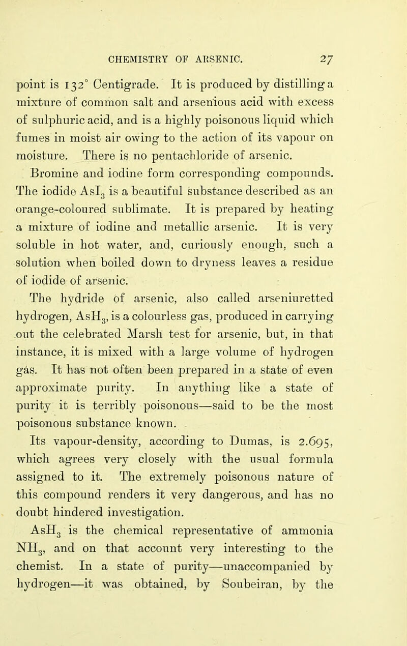 point is 132° Centigrade. It is produced by distilling a mixture of common salt and arsen'ious acid with excess of sulphuric acid, and is a highly poisonous liquid which fumes in moist air owing to the action of its vapour on moisture. There is no pentachloride of arsenic. Bromine and iodine form corresponding compounds. The iodide Asl3 is a beautiful substance described as an orange-coloured sublimate. It is prepared by heating a mixture of iodine and metallic arsenic. It is very soluble in hot water, and, curiously enough, such a solution when boiled down to dryness leaves a residue of iodide of arsenic. The hydride of arsenic, also called arseniuretted hydrogen, AsH3, is a colourless gas, produced in carrying out the celebrated Marsh test for arsenic, but, in that instance, it is mixed with a large volume of hydrogen g&s. It has not often been prepared in a state of even approximate purity. In anything like a state of purity it is terribly poisonous—said to be the most poisonous substance known. Its vapour-density, according to Dumas, is 2.695, which agrees very closely with the usual formula assigned to it. The extremely poisonous nature of this compound renders it very dangerous, and has no doubt hindered investigation. AsH3 is the chemical representative of ammonia NH3, and on that account very interesting to the chemist. In a state of purity—unaccompanied b}^ hydrogen—it was obtained, by Soubeiran, by the