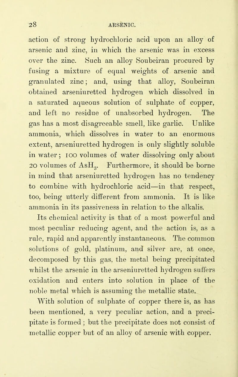 action of strong hydrochloric acid upon an alloy of arsenic and zinc, in which the arsenic was in excess over the zinc. Such an alloy Soubeiran procured by fusing a mixture of equal weights of arsenic and granulated zinc; and, using that alloy, Soubeiran obtained arseniuretted hydrogen which dissolved in a saturated aqueous solution of sulphate of copper, and left no residue of unabsorbed hydrogen. The gas has a most disagreeable smell, like garlic. Unlike ammonia, which dissolves in water to an enormous extent, arseniuretted hydrogen is only slightly soluble in water; ioo volumes of water dissolving only about 20 volumes of AsH3. Furthermore, it should be borne in mind that arseniuretted hydrogen has no tendency to combine with hydrochloric acid—in that respect, too, being utterly different from ammonia. It is like ammonia in its passiveness in relation to the alkalis. Its chemical activity is that of a most powerful and most peculiar reducing agent, and the action is, as a rule, rapid and apparently instantaneous. The common solutions of gold, platinum, and silver are, at once, decomposed by this gas, the metal being precipitated whilst the arsenic in the arseniuretted hydrogen suffers oxidation and enters into solution in place of the noble metal which is assuming the metallic state. With solution of sulphate of copper there is, as has been mentioned, a very peculiar action, and a preci- pitate is formed ; but the precipitate does not consist of metallic copper but of an alloy of arsenic with copper.