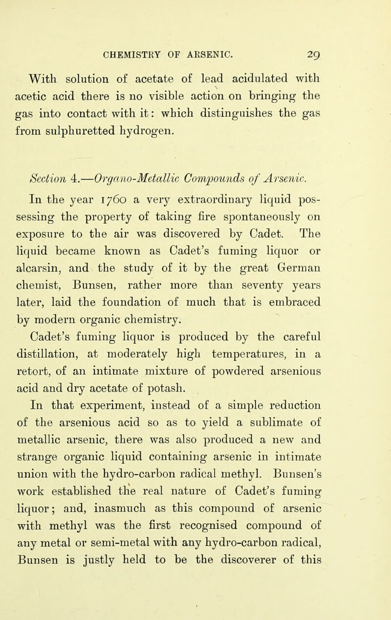 With solution of acetate of lead acidulated with acetic acid there is no visible action on bringing the gas into contact with it: which distinguishes the gas from sulphuretted hydrogen. Section 4.—Organo-Metallic Compounds of Arsenic. In the year 1760 a very extraordinary liquid pos- sessing the property of taking fire spontaneously on exposure to the air was discovered by Cadet. The liquid became known as Cadet’s fuming liquor or alcarsin, and the study of it by the great German chemist, Bunsen, rather more than seventy years later, laid the foundation of much that is embraced by modern organic chemistry. Cadet’s fuming liquor is produced by the careful distillation, at moderately high temperatures, in a retort, of an intimate mixture of powdered arsenious acid and dry acetate of potash. In that experiment, instead of a simple reduction of the arsenious acid so as to yield a sublimate of metallic arsenic, there was also produced a new and strange organic liquid containing arsenic in intimate union with the hydro-carbon radical methyl. Bunsen’s work established the real nature of Cadet’s fuming liquor; and, inasmuch as this compound of arsenic with methyl was the first recognised compound of any metal or semi-metal with any hydro-carbon radical, Bunsen is justly held to be the discoverer of this