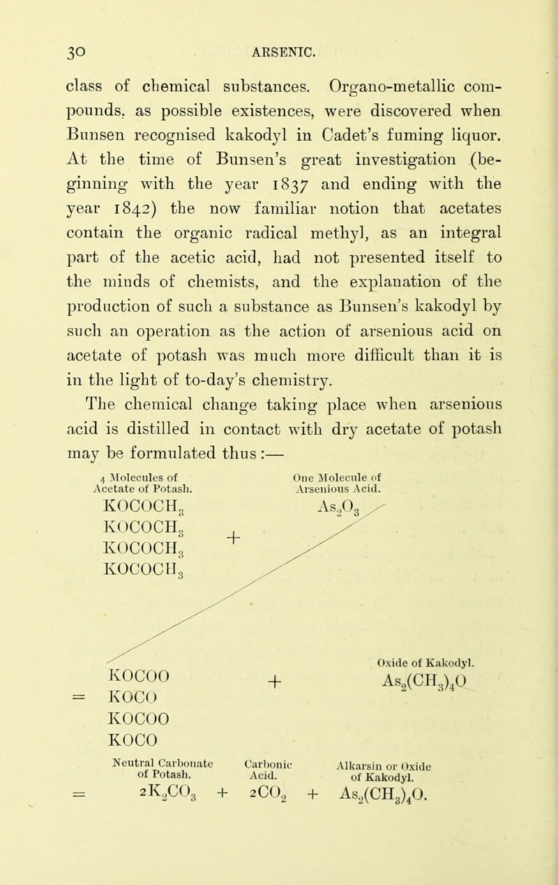 class of chemical substances. Organo-metallic com- pounds. as possible existences, were discovered when Bunsen recognised kakodyl in Cadet’s fuming liquor. At the time of Bunsen’s great investigation (be- ginning with the year 1837 and ending with the year 1842) the now familiar notion that acetates contain the organic radical methyl, as an integral part of the acetic acid, had not presented itself to the minds of chemists, and the explanation of the production of such a substance as Bunsen’s kakodyl by such an operation as the action of arsenious acid on acetate of potash was much more difficult than it is in the light of to-day’s chemistry. The chemical change taking place when arsenious acid is distilled in contact with dry acetate of potash may be formulated thus :— 4 Molecules of One Molecule of Acetate of Potash. Arsenious Acid. KOCO Neutral Carbonate of Potash. 2K2C03 Carbonic Acid. 2C02 Alkarsin or Oxide of Kakodyl. As2(CH3)40. + +