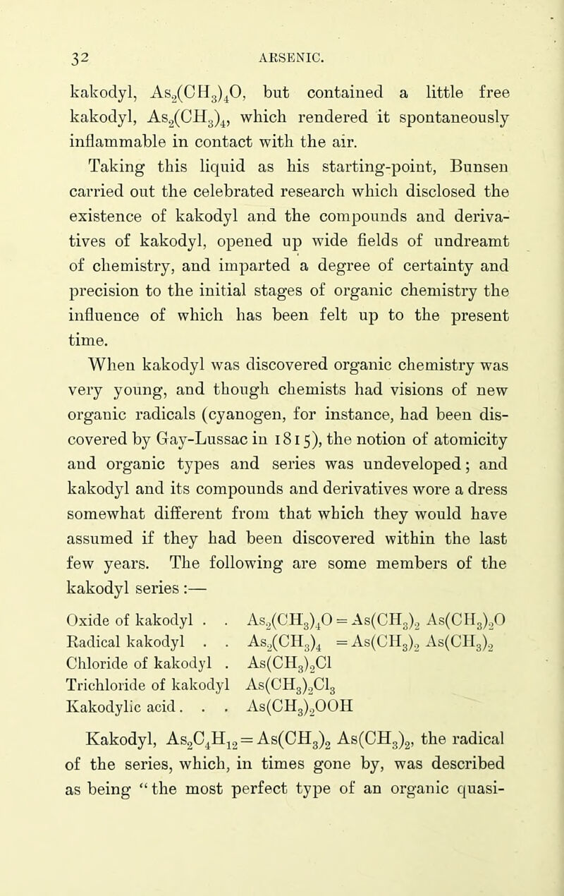 kakodyl, As2(CH3)40, but contained a little free kakodyl, As2(CH3)4, which rendered it spontaneously inflammable in contact with the air. Taking this licjuid as his starting-point, Bunsen carried out the celebrated research which disclosed the existence of kakodyl and the compounds and deriva- tives of kakodyl, opened up wide fields of undreamt of chemistry, and imparted a degree of certainty and precision to the initial stages of organic chemistry the influence of which has been felt up to the present time. When kakodyl was discovered organic chemistry was very young, and though chemists had visions of new organic radicals (cyanogen, for instance, had been dis- covered by Gay-Lussac in 1815), the notion of atomicity and organic types and series was undeveloped; and kakodyl and its compounds and derivatives wore a dress somewhat different from that which they would have assumed if they had been discovered within the last few years. The following are some members of the kakodyl series:— Oxide of kakodyl . . As2(CH3)40 = As(CH3)2 As(CH3)20 Radical kakodyl . . As2(CII3)4 = As(CH3)2 As(CH3)2 Chloride of kakodyl . As(CH3)2C1 Trichloride of kakodyl As(CH3)2C13 Ivakodylic acid. . . As(CH3)2OOH Kakodyl, As2C4H12 = As(CH3)2 As(CH3)2, the radical of the series, which, in times gone by, was described as being “ the most perfect type of an organic quasi-