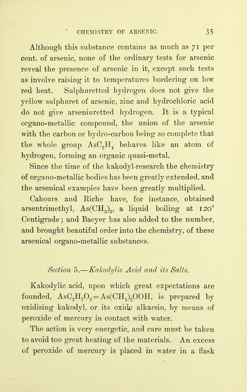 Although this substance contains as much as 71 per cent, of arsenic, none of the ordinary tests for arsenic reveal the presence of arsenic in it, except such tests as involve raising it to temperatui’es bordering on low red heat. Sulphuretted hydrogen does not give the yellow sulphuret of arsenic, zinc and hydrochloric acid do not give arseniuretted hydrogen. It is a typical organo-metallic compound, the union of the arsenic with the carbon or hydro-carbon being so complete that the whole group AsC2H4 behaves like an atom of hydrogen, forming an organic quasi-metal. Since the time of the kakodyl-research the chemistry of organo-metallic bodies has been greatly extended, and the arsenical examples have been greatly multiplied. Cahours and Riche have, for instance, obtained arsentrimethyl, As(CH3)3, a liquid boiling at 120° Centigrade ; and Baeyer has also added to the number, and brought beautiful order into the chemistry, of these arsenical organo-metallic substances. Section 5.—Kakodylic Acid and its Salts. Kakodylic acid, upon which great expectations are founded, AsC2H702== As(CH3)2OOH, is prepared by oxidising kakodyl, or its oxide alkarsiu, by means of peroxide of mercury in contact with water. The action is very energetic, and care must be taken to avoid too great heating of the materials. An excess of peroxide of mercury is placed in water in a flask