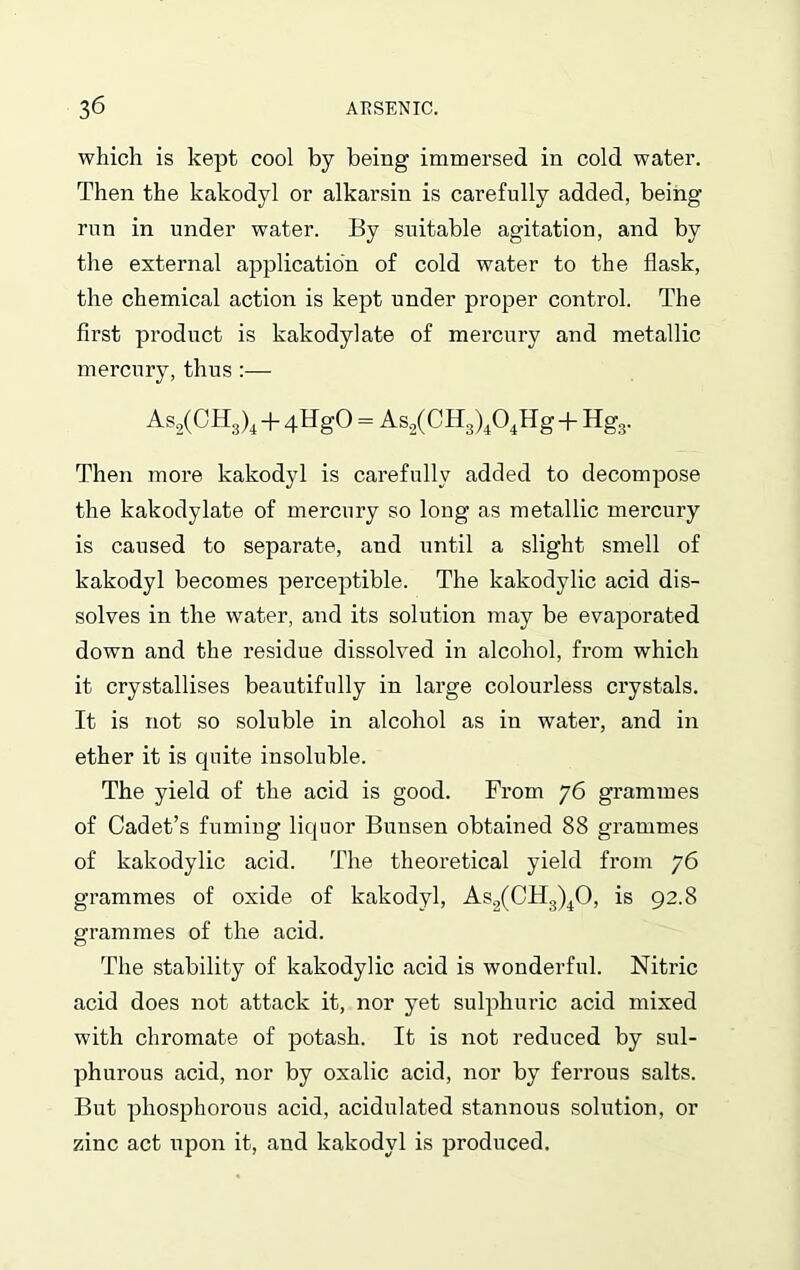 which is kept cool by being immersed in cold water. Then the kakodyl or alkarsin is carefully added, being run in under water. By suitable agitation, and by the external application of cold water to the flask, the chemical action is kept under proper control. The first product is kakodylate of mercury and metallic mercury, thus :— As2(CH3)4 + 4HgO = As.2(CH3)404Hg + Hg3. Then more kakodyl is carefully added to decompose the kakodylate of mercury so long as metallic mercury is caused to separate, and until a slight smell of kakodyl becomes perceptible. The kakodylic acid dis- solves in the water, and its solution may be evaporated down and the residue dissolved in alcohol, from which it crystallises beautifully in large colourless crystals. It is not so soluble in alcohol as in water, and in ether it is quite insoluble. The yield of the acid is good. From 76 grammes of Cadet’s fuming liquor Bunsen obtained 88 grammes of kakodylic acid. The theoretical yield from 76 grammes of oxide of kakodyl, As2(CH3)40, is 92.8 grammes of the acid. The stability of kakodylic acid is wonderful. Nitric acid does not attack it, nor yet sulphuric acid mixed with chromate of potash. It is not reduced by sul- phurous acid, nor by oxalic acid, nor by ferrous salts. But phosphorous acid, acidulated stannous solution, or zinc act upon it, and kakodyl is produced.