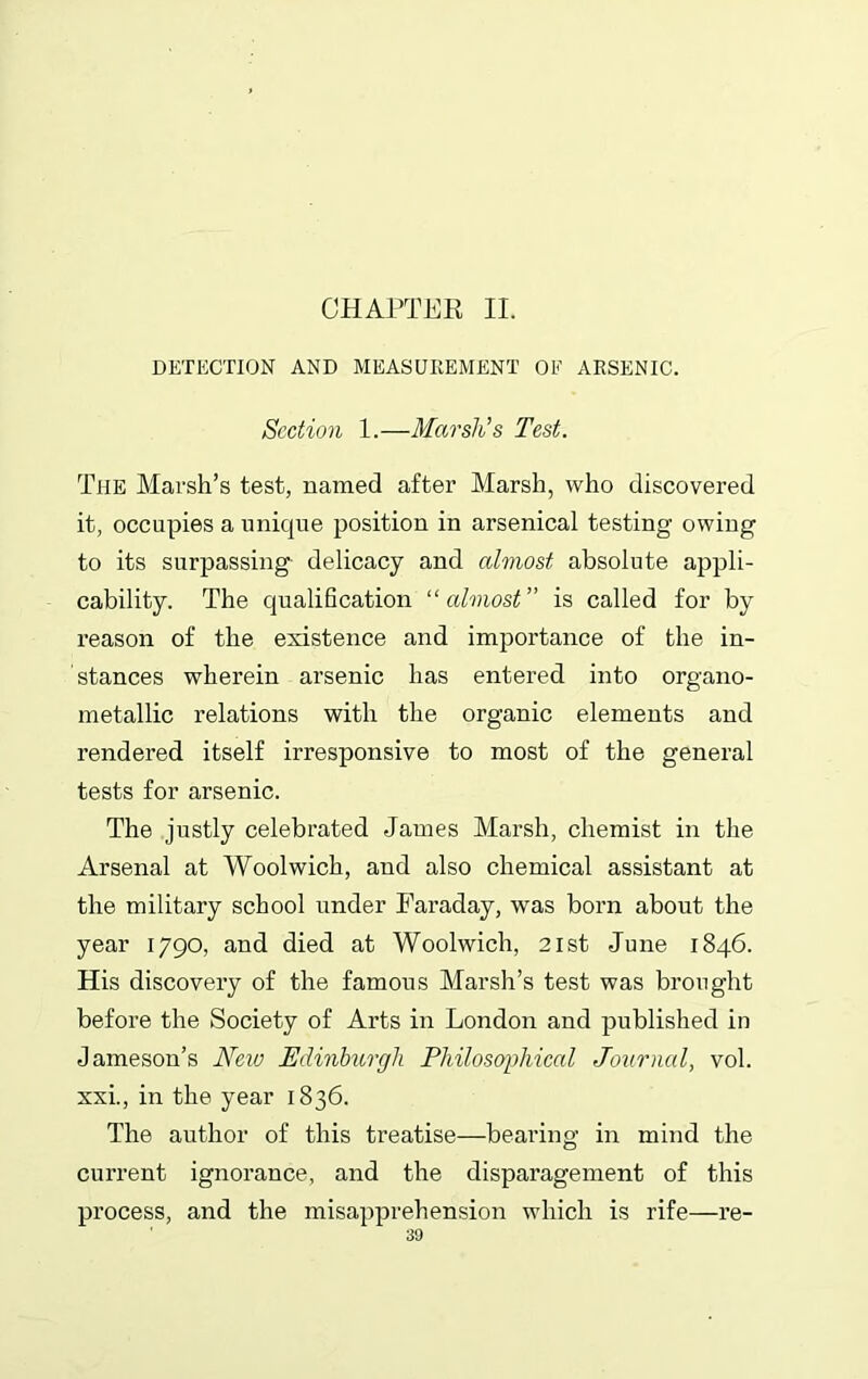 CHAPTER II. DETECTION AND MEASUREMENT OE ARSENIC. Section 1.—Marsh’s Test. The Marsh’s test, named after Marsh, who discovered it, occupies a unique position in arsenical testing owing to its surpassing delicacy and almost absolute appli- cability. The qualification “ almost” is called for by reason of the existence and importance of the in- stances wherein arsenic has entered into organo- metallic relations with the organic elements and rendered itself irresponsive to most of the general tests for arsenic. The justly celebrated James Marsh, chemist in the Arsenal at Woolwich, and also chemical assistant at the military school under Faraday, was born about the year 1790, and died at Woolwich, 21st June 1846. His discovery of the famous Marsh’s test was brought before the Society of Arts in London and published in Jameson’s New Edinburgh Philosophical Journal, vol. xxi., in the year 1836. The author of this treatise—bearing in mind the current ignorance, and the disparagement of this process, and the misapprehension which is rife—re-