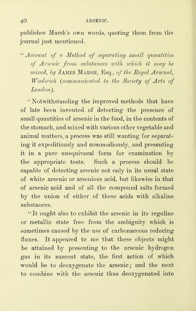 publishes Marsh’s own words, quoting them from the journal just mentioned. “ Account of a Method of separating small quantities of Arsenic from substances with which it may be mixed, by James Marsii, Esq., of the Royal Arsenal, Woolwich (communicated to the Society of Arts of London). “ Notwithstanding the improved methods that have of late been invented of detecting the presence of small quantities of arsenic in the food, in the contents of the stomach, and mixed with various other vegetable and animal matters, a process was still wanting for separat- ing it expeditiously and commodiously, and presenting it in a pure unequivocal form for examination by the appropriate tests. Such a process should be capable of detecting arsenic not only in its usual state of white arsenic or arsenious acid, but likewise in that of arsenic acid and of all the compound salts formed by the union of either of these acids with alkaline substances. “It ought also to exhibit the arsenic in its reguline or metallic state free from the ambiguity which is sometimes caused by the use of carbonaceous reducing fluxes. It appeared to me that these objects might be attained by presenting to the arsenic hydrogen gas in its nascent state, the first action of which would be to deoxygenate the arsenic; and the next to combiue with the arsenic thus deoxygenated into