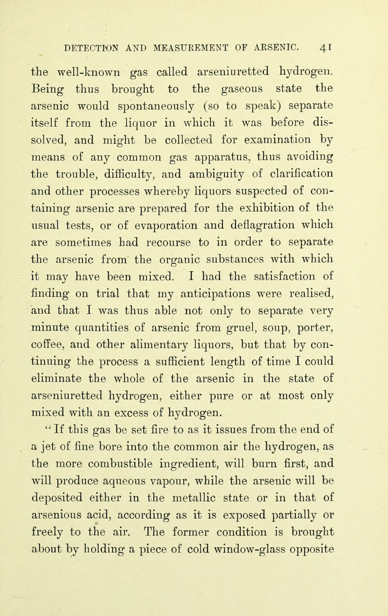 the well-known gas called arseniuretted hydrogen. Being thus brought to the gaseous state the arsenic would spontaneously (so to speak) separate itself from the liquor in which it was before dis- solved, and might be collected for examination by means of any common gas apparatus, thus avoiding the trouble, difficulty, and ambiguity of clarification and other processes whereby liquors suspected of con- taining arsenic are prepared for the exhibition of the usual tests, or of evaporation and deflagration which are sometimes had recourse to in order to separate the arsenic from the organic substances with which it may have been mixed. I had the satisfaction of finding on trial that my anticipations were realised, and that I was thus able not only to separate very minute quantities of arsenic from gruel, soup, porter, coffee, and other alimentary liquors, but that by con- tinuing the process a sufficient length of time I could eliminate the whole of the arsenic in the state of arseniuretted hydrogen, either pure or at most only mixed with an excess of hydrogen. “ If this gas be set fire to as it issues from the end of a jet of fine bore into the common air the hydrogen, as the more combustible ingredient, will burn first, and will produce aqueous vapour, while the arsenic will be deposited either in the metallic state or in that of arsenious acid, according as it is exposed partially or freely to the air. The former condition is brought about by holding a piece of cold window-glass opposite