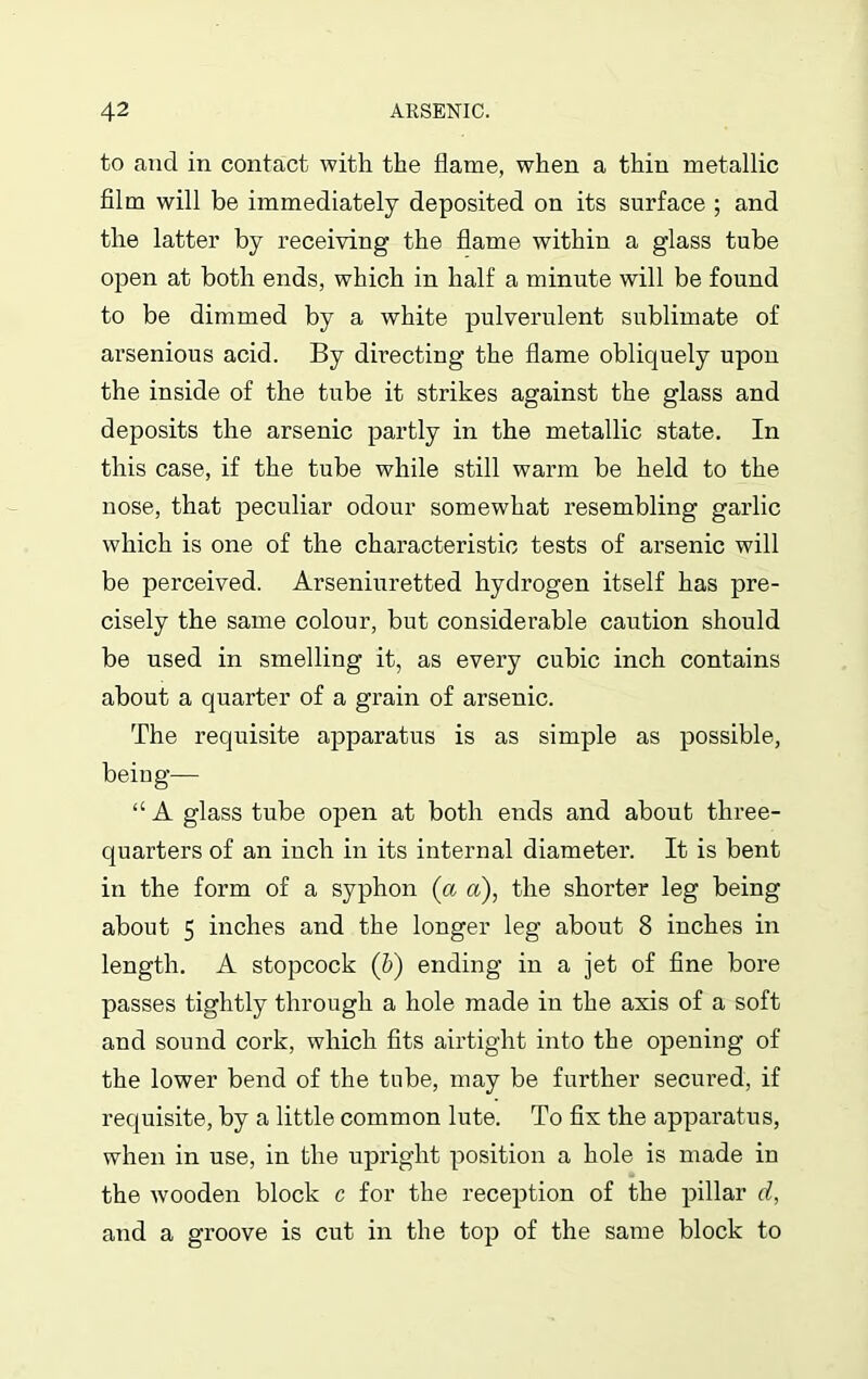 to and in contact with the flame, when a thin metallic film will be immediately deposited on its surface ; and the latter by receiving the flame within a glass tube open at both ends, which in half a minute will be found to be dimmed by a white pulverulent sublimate of arsenious acid. By directing the flame obliquely upon the inside of the tube it strikes against the glass and deposits the arsenic partly in the metallic state. In this case, if the tube while still warm be held to the nose, that peculiar odour somewhat resembling garlic which is one of the characteristic tests of arsenic will be perceived. Arseniuretted hydrogen itself has pre- cisely the same colour, but considerable caution should be used in smelling it, as every cubic inch contains about a quarter of a grain of arsenic. The requisite apparatus is as simple as possible, beiug— “ A glass tube open at both ends and about three- quarters of an inch in its internal diameter. It is bent in the form of a syphon (a a), the shorter leg being about 5 inches and the longer leg about 8 inches in length. A stopcock (b) ending in a jet of fine bore passes tightly through a hole made in the axis of a soft and sound cork, which fits airtight into the opening of the lower bend of the tube, may be further secured, if requisite, by a little common lute. To fix the apparatus, when in use, in the upright position a hole is made in the wooden block c for the reception of the pillar d, and a groove is cut in the top of the same block to