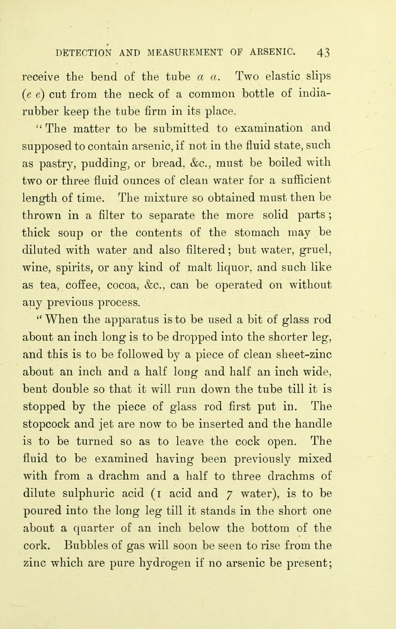 receive the bend of the tube a a. Two elastic slips (e e) cut from the neck of a common bottle of india- rubber keep the tube firm in its place. “ The matter to be submitted to examination and supposed to contain arsenic, if not in the fluid state, such as pastry, pudding, or bread, &c., must be boiled with two or three fluid ounces of clean water for a sufficient length of time. The mixture so obtained must then be thrown in a filter to separate the more solid parts ; thick soup or the contents of the stomach may be diluted with water and also filtered; but water, gruel, wine, spirits, or any kind of malt liquor, and such like as tea, coffee, cocoa, &c., can be operated on without auy previous process. “ When the apparatus is to be used a bit of glass rod about an inch long is to be dropped into the shorter leg, and this is to be followed by a piece of clean sheet-zinc about an inch and a half long and half an inch wide, bent double so that it will run down the tube till it is stopped by the piece of glass rod first put in. The stopcock and jet are now to be inserted and the handle is to be turned so as to leave the cock open. The fluid to be examined having been previously mixed with from a drachm and a half to three drachms of dilute sulphuric acid (1 acid and 7 water), is to be poured into the long leg till it stands in the short one about a quarter of an inch below the bottom of the cork. Bubbles of gas will soon be seen to rise from the zinc which are pure hydrogen if no arsenic be present;