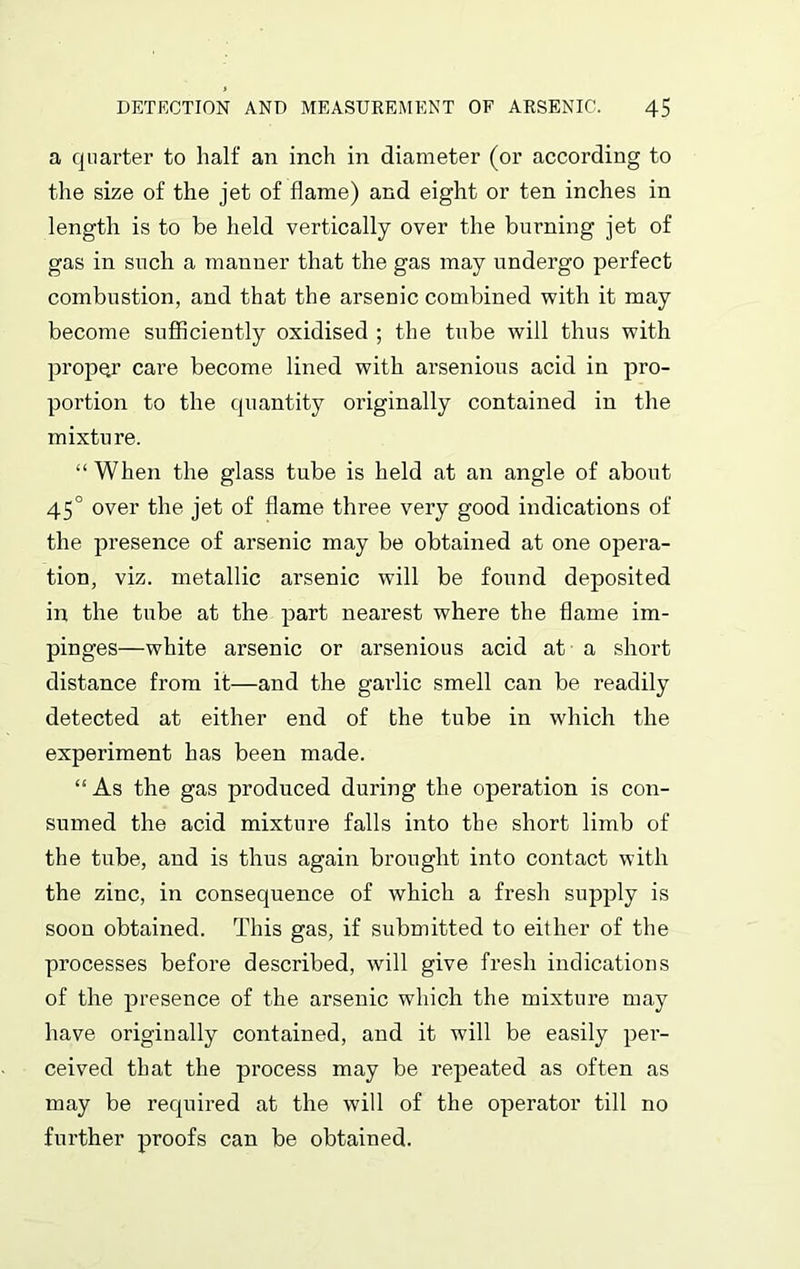 a quarter to half an inch in diameter (or according to the size of the jet of flame) and eight or ten inches in length is to be held vertically over the burning jet of gas in such a manner that the gas may undergo perfect combustion, and that the arsenic combined with it may become sufficiently oxidised ; the tube will thus with proper care become lined with arsenious acid in pro- portion to the quantity originally contained in the mixture. “ When the glass tube is held at an angle of about 45° over the jet of flame three very good indications of the presence of arsenic may be obtained at one opera- tion, viz. metallic arsenic will be found deposited in the tube at the part nearest where the flame im- pinges—white arsenic or arsenious acid at a short distance from it—and the garlic smell can be readily detected at either end of the tube in which the experiment has been made. “As the gas produced during the operation is con- sumed the acid mixture falls into the short limb of the tube, and is thus again brought into contact with the zinc, in consequence of which a fresh supply is soon obtained. This gas, if submitted to either of the processes before described, will give fresh indications of the presence of the arsenic which the mixture may have originally contained, and it will be easily per- ceived that the process may be repeated as often as may be required at the will of the operator till no further proofs can be obtained.