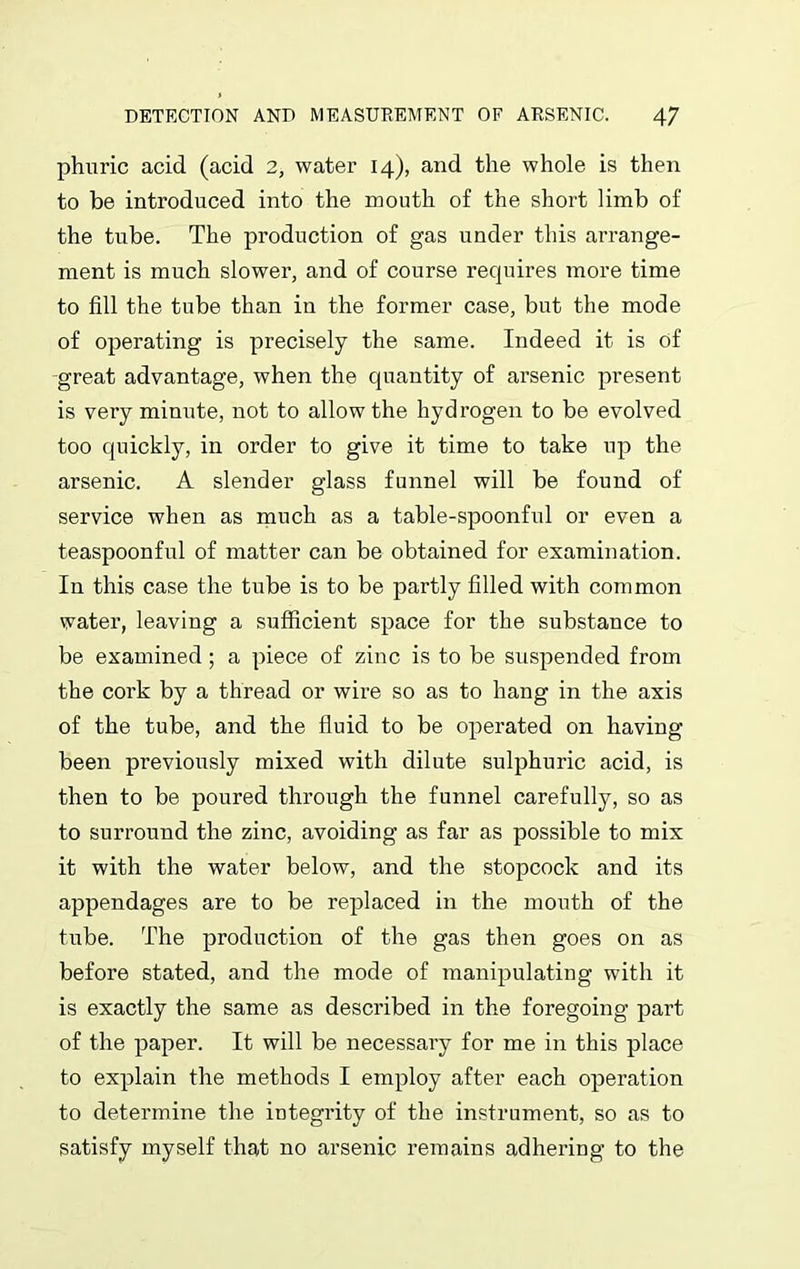 phuric acid (acid 2, water 14), and the whole is then to be introduced into the mouth of the short limb of the tube. The production of gas under this arrange- ment is much slower, and of course recjuires more time to fill the tube than in the former case, but the mode of operating is precisely the same. Indeed it is of great advantage, when the quantity of arsenic present is very minute, not to allow the hydrogen to be evolved too quickly, in order to give it time to take up the arsenic. A slender glass funnel will be found of service when as much as a table-spoonful or even a teaspoonful of matter can be obtained for examination. In this case the tube is to be partly filled with common water, leaving a sufficient space for the substance to be examined; a piece of zinc is to be suspended from the cork by a thread or wire so as to hang in the axis of the tube, and the fluid to be operated on having been previously mixed with dilute sulphuric acid, is then to be poured through the funnel carefully, so as to surround the zinc, avoiding as far as possible to mix it with the water below, and the stopcock and its appendages are to be replaced in the month of the tube. The production of the gas then goes on as before stated, and the mode of manipulating with it is exactly the same as described in the foregoing part of the paper. It will be necessary for me in this place to explain the methods I employ after each operation to determine the integrity of the instrument, so as to satisfy myself that no arsenic remains adhering to the