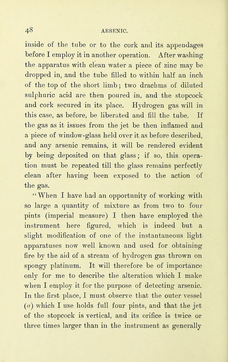 inside of the tube or to the cork and its appendages before I employ it in another operation. After washing the apparatus with clean water a piece of zinc may be dropped in, and the tube filled to within half an inch of the top of the short limb; two drachms of diluted sulphuric acid are then poured in, and the stopcock and cork secured in its place. Hydrogen gas will in this case, as before, be liberated and fill the tube. If the gas as it issues from the jet be then inflamed and a piece of window-glass held over it.as before described, and any arsenic remains, it will be rendered evident by being deposited on that glass; if so, this opera- tion must be repeated till the glass remains perfectly clean after having been exposed to the action of the gas. “When I have had an opportunity of working with so large a quantity of mixture as from two to four pints (imperial measure) I then have employed the instrument here figured, which is indeed but a slight modification of one of the instantaneous light apparatuses now well known and used for obtaining fire by the aid of a stream of hydrogen gas thrown on spongy platinum. It will therefore be of importance only for me to describe the alteration which I make when I employ it for the purpose of detecting arsenic. In the first place, I must observe that the outer vessel («) which I use holds full four pints, and that the jet of the stopcock is vertical, and its orifice is twice or three times larger than in the instrument as generally