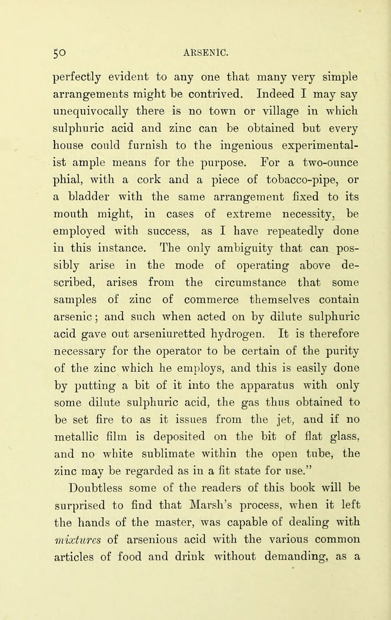 perfectly evident to any one that many very simple arrangements might be contrived. Indeed I may say unecjuivocally there is no town or village in which sulphuric acid and zinc can be obtained but every house could furnish to the ingenious experimental- ist ample means for the purpose. For a two-ounce phial, with a cork and a piece of tobacco-pipe, or a bladder with the same arrangement fixed to its mouth might, in cases of extreme necessity, be employed with success, as I have repeatedly done in this instance. The only ambiguity that can pos- sibly arise in the mode of operating above de- scribed, arises from the circumstance that some samples of zinc of commerce themselves contain arsenic; and such when acted on by dilute sulphuric acid gave out arseniuretted hydrogen. It is therefore necessary for the operator to be certain of the purity of the zinc which he employs, and this is easily done by putting a bit of it into the apparatus with only some dilute sulphuric acid, the gas thus obtained to be set fire to as it issues from the jet, and if no metallic film is deposited on the bit of flat glass, and no white sublimate within the open tube, the zinc may be regarded as in a fit state for use.” Doubtless some of the readers of this book will be surprised to find that Marsh’s process, when it left the hands of the master, was capable of dealing with mixtures of arsenious acid with the various common articles of food and drink without demanding, as a