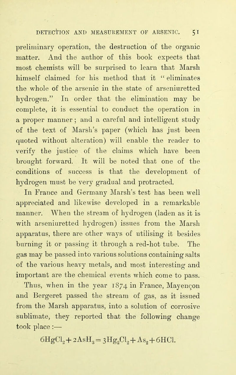 preliminary operation, the destruction of the organic matter. And the author of this book expects that most chemists will be surprised to learn that Marsh himself claimed for his method that it “ eliminates the whole of the arsenic in the state of arseniuretted hydrogen.” In order that the elimination may be complete, it is essential to conduct the operation in a proper manner; and a careful and intelligent study of the text of Marsh’s paper (which has just been cpioted without alteration) will enable the reader to verify the justice of the claims which have been brought forward. It will be noted that one of the conditions of success is that the development of hydrogen must be very gradual and protracted. In France and Germany Marsh’s test has been well appreciated and likewise developed in a remarkable manner. When the stream of hydrogen (laden as it is with arseniuretted hydrogen) issues from the Marsh apparatus, there are other ways of utilising it besides burning it or passing it through a red-hot tube. The gas may be passed into various solutions containing salts of the various heavy metals, and most interesting and important are the chemical events which come to pass. Thus, when in the year 1874 in France, Mayen^.on and Bergeret passed the stream of gas, as it issued from the Marsh apparatus, into a solution of corrosive sublimate, they reported that the following change took place :— 6HgCl2 + 2 As H3 = 3 Hg2C 12 + A s2+6 H Cl.