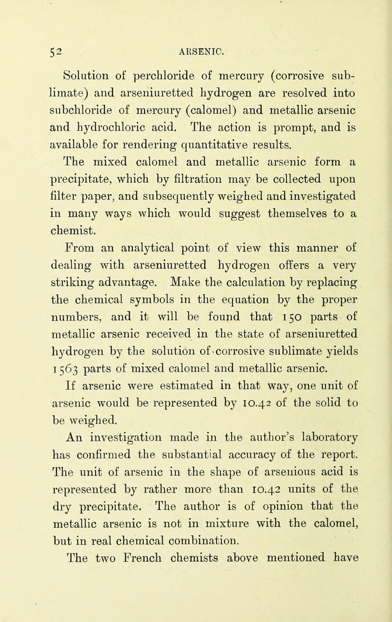 Solution of perchloride of mercury (corrosive sub- limate) and arseniuretted hydrogen are resolved into subchloride of mercury (calomel) and metallic arsenic and hydrochloric acid. The action is prompt, and is available for rendering quantitative results. The mixed calomel and metallic arsenic form a precipitate, which by filtration may be collected upon filter paper, and subsequently weighed and investigated in many ways which would suggest themselves to a chemist. From an analytical point of view this manner of dealing with arseniuretted hydrogen offers a very striking advantage. Make the calculation by replacing the chemical symbols in the equation by the proper numbers, and it will be found that 150 parts of metallic arsenic received in the state of arseniuretted hydrogen by the solution of corrosive sublimate yields 11563 parts of mixed calomel and metallic arsenic. If arsenic were estimated in that way, one unit of arsenic would be represented by 10.42 of the solid to be weighed. An investigation made in the author’s laboratory has confirmed the substantial accuracy of the report. The unit of arsenic in the shape of arsenious acid is represented by rather more than 10.42 units of the dry precipitate. The author is of opinion that the metallic arsenic is not in mixture with the calomel, but in real chemical combination. The two French chemists above mentioned have