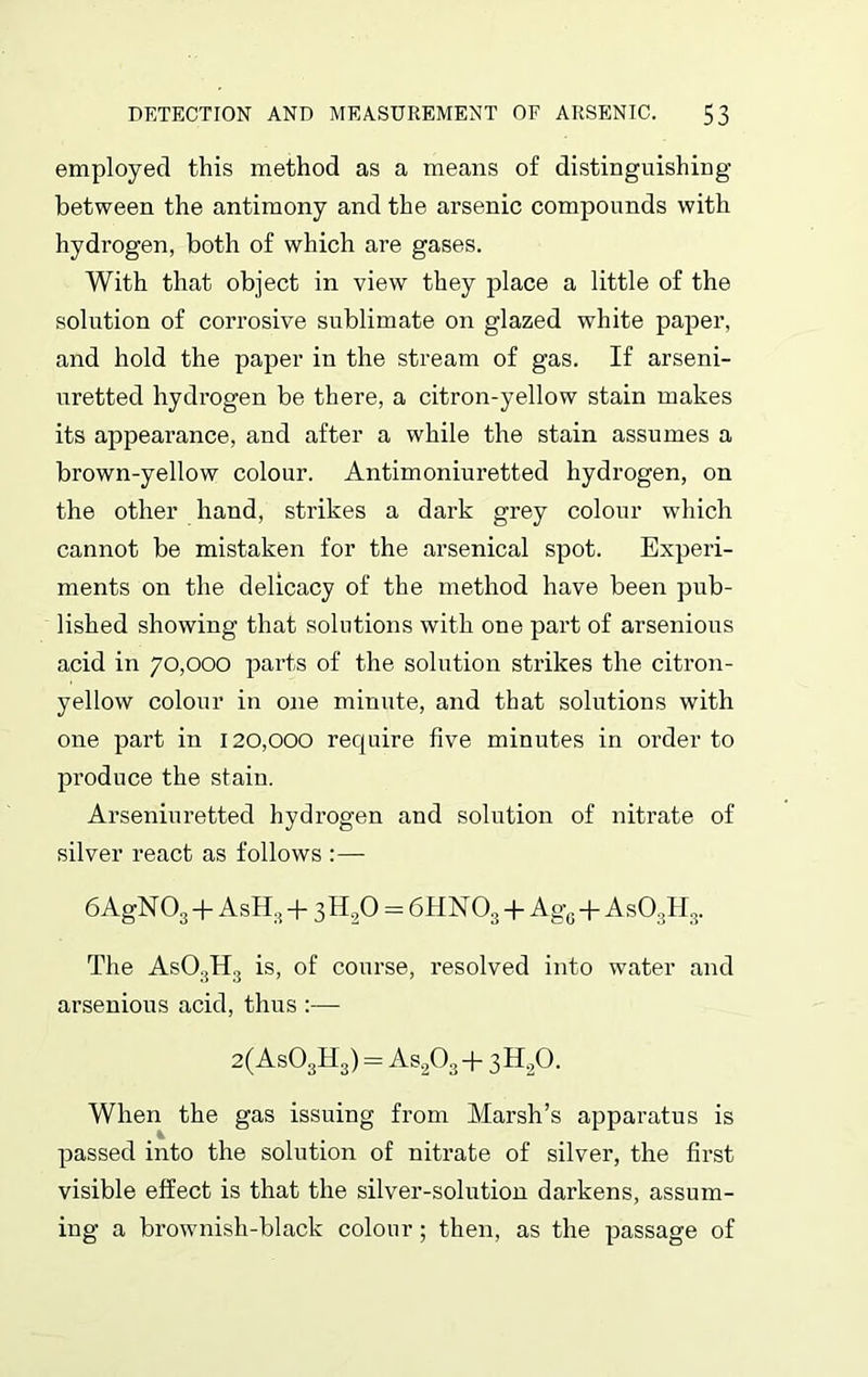 employed this method as a means of distinguishing between the antimony and the arsenic compounds with hydrogen, both of which are gases. With that object in view they place a little of the solution of corrosive sublimate on glazed white paper, and hold the paper in the stream of gas. If arseni- uretted hydrogen be there, a citron-yellow stain makes its appearance, and after a while the stain assumes a brown-yellow colour. Antimoniuretted hydrogen, on the other hand, strikes a dark grey colour which cannot be mistaken for the arsenical spot. Experi- ments on the delicacy of the method have been pub- lished showing that solutions with one part of arsenious acid in 70,000 parts of the solution strikes the citron- yellow colour in one minute, and that solutions with one part in 120,000 require five minutes in order to produce the stain. Arsenin retted hydrogen and solution of nitrate of silver react as follows :— 6AgN 03 + AsH:i + 3 H.,0 = 6HN03 + Ag0 A s03H3. The As03H3 is, of course, resolved into water and arsenious acid, thus :— 2(As03H3) = As203 + 3H20. When the gas issuing from Marsh’s apparatus is passed into the solution of nitrate of silver, the first visible effect is that the silver-solution darkens, assum- ing a brownish-black colour; then, as the passage of