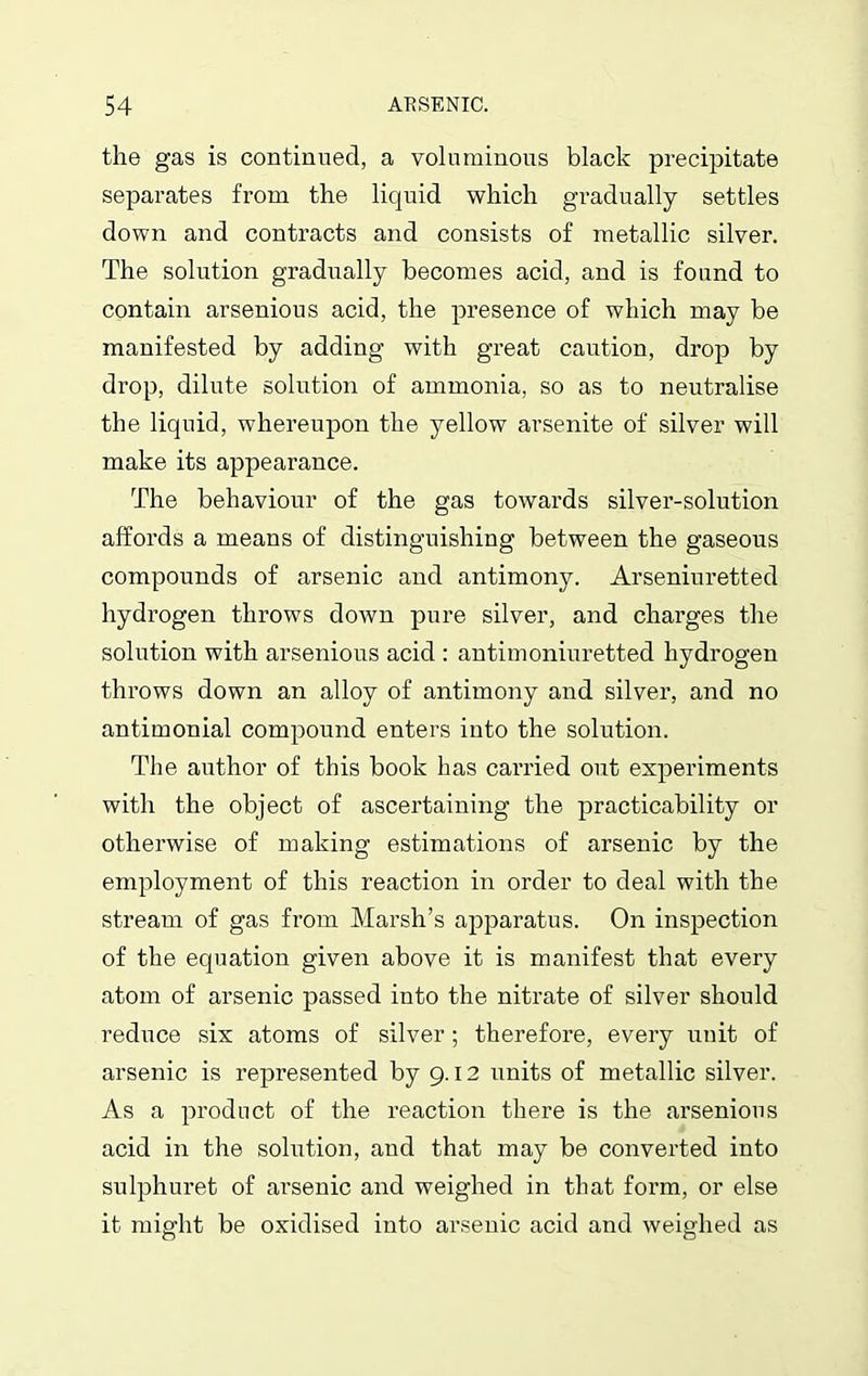 the gas is continued, a voluminous black precipitate separates from the liquid which gradually settles down and contracts and consists of metallic silver. The solution gradually becomes acid, and is found to contain arsenious acid, the presence of which may be manifested by adding with great caution, drop by drop, dilute solution of ammonia, so as to neutralise the liquid, whereupon the yellow arsenite of silver will make its appearance. The behaviour of the gas towards silver-solution affords a means of distinguishing between the gaseous compounds of arsenic and antimony. Arseniuretted hydrogen throws down pure silver, and charges the solution with arsenious acid : antimoniuretted hydrogen throws down an alloy of antimony and silver, and no antimonial compound enters into the solution. The author of this book has carried out experiments with the object of ascertaining the practicability or otherwise of making estimations of arsenic by the employment of this reaction in order to deal with the stream of gas from Marsh’s apparatus. On inspection of the equation given above it is manifest that every atom of arsenic passed into the nitrate of silver should reduce six atoms of silver; therefore, every unit of arsenic is represented by 9.12 units of metallic silver. As a product of the reaction there is the arsenious acid in the solution, and that may be converted into sulphuret of arsenic and weighed in that form, or else it might be oxidised into arsenic acid and weighed as