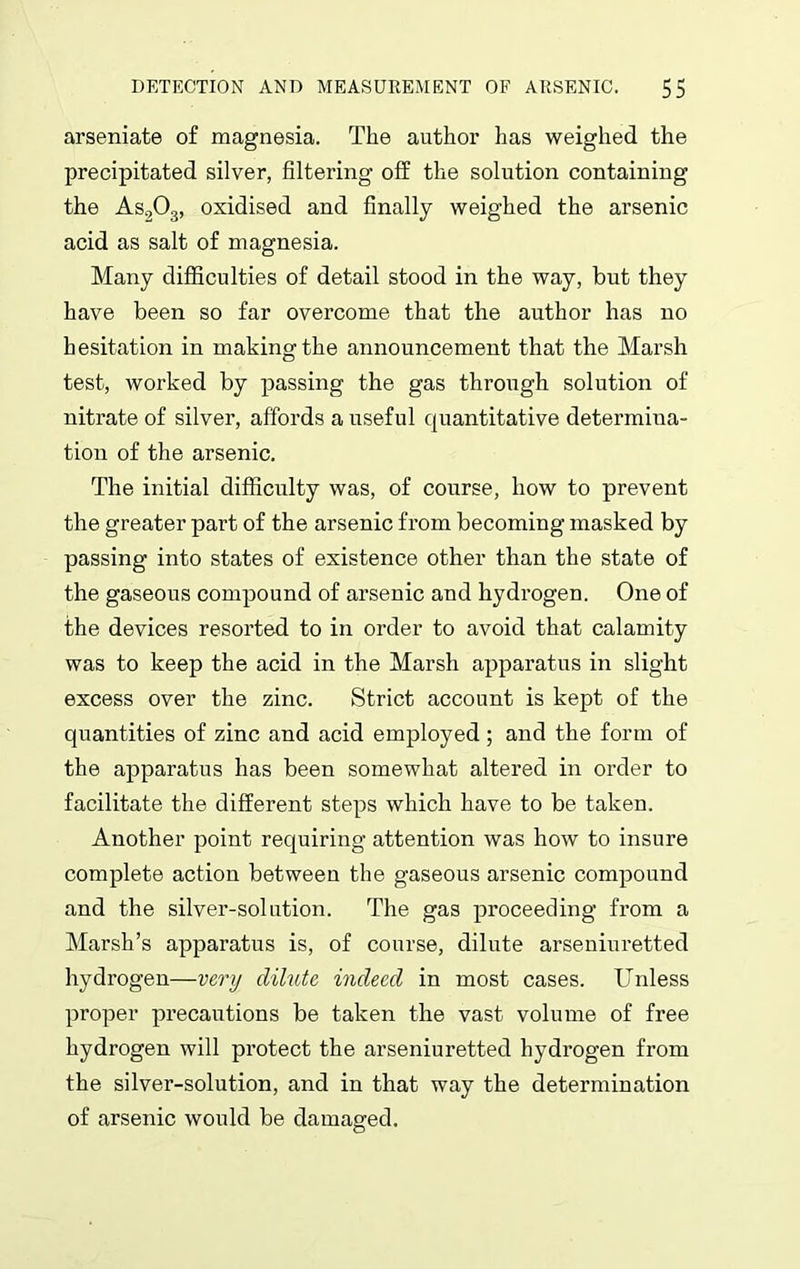 arseniate of magnesia. The author has weighed the precipitated silver, filtering off the solution containing the As203, oxidised and finally weighed the arsenic acid as salt of magnesia. Many difficulties of detail stood in the way, but they have been so far overcome that the author has no hesitation in making the announcement that the Marsh test, worked by passing the gas through solution of nitrate of silver, affords a useful quantitative determina- tion of the arsenic. The initial difficulty was, of course, how to prevent the greater part of the arsenic from becoming masked by passing into states of existence other than the state of the gaseous compound of arsenic and hydrogen. One of the devices resorted to in order to avoid that calamity was to keep the acid in the Marsh apparatus in slight excess over the zinc. Strict account is kept of the quantities of zinc and acid employed; and the form of the apparatus has been somewhat altered in order to facilitate the different steps which have to be taken. Another point requiring attention was how to insure complete action between the gaseous arsenic compound and the silver-solution. The gas proceeding from a Marsh’s apparatus is, of course, dilute arseniuretted hydrogen—very dilute indeed in most cases. Unless proper precautions be taken the vast volume of free hydrogen will protect the arseniuretted hydrogen from the silver-solution, and in that way the determination of arsenic would be damaged.