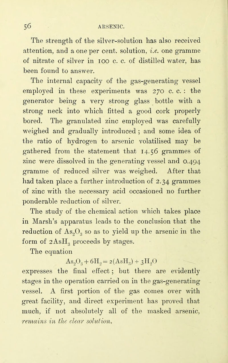 The strength of the silver-solution has also received attention, and a one per cent, solution, i.e. one gramme of nitrate of silver in 100 c. c. of distilled water, has been found to answer. The internal capacity of the gas-generating vessel employed in these experiments was 270 c. c. : the generator being a very strong glass bottle with a strong neck into which fitted a good cork properly bored. The granulated zinc employed was carefully weighed and gradually introduced ; and some idea of the ratio of hydrogen to arsenic volatilised may be gathered from the statement that 14.56 grammes of zinc were dissolved in the generating vessel and O.494 gramme of reduced silver was weighed. After that had taken place a farther introduction of 2.34 grammes of zinc with the necessary acid occasioned no further ponderable reduction of silver. The study of the chemical action which takes place in Marsh’s apparatus leads to the conclusion that the reduction of As203 so as to yield up the arsenic in the form of 2AsH3 proceeds by stages. The equation As203 + 6H2 = 2(AsH3) + 3H0O expresses the final effect; but there are evidently stages in the operation carried on in the gas-generating vessel. A first portion of the gas comes over with great facility, and direct experiment has proved that much, if not absolutely all of the masked arsenic, remains in the dear solution,