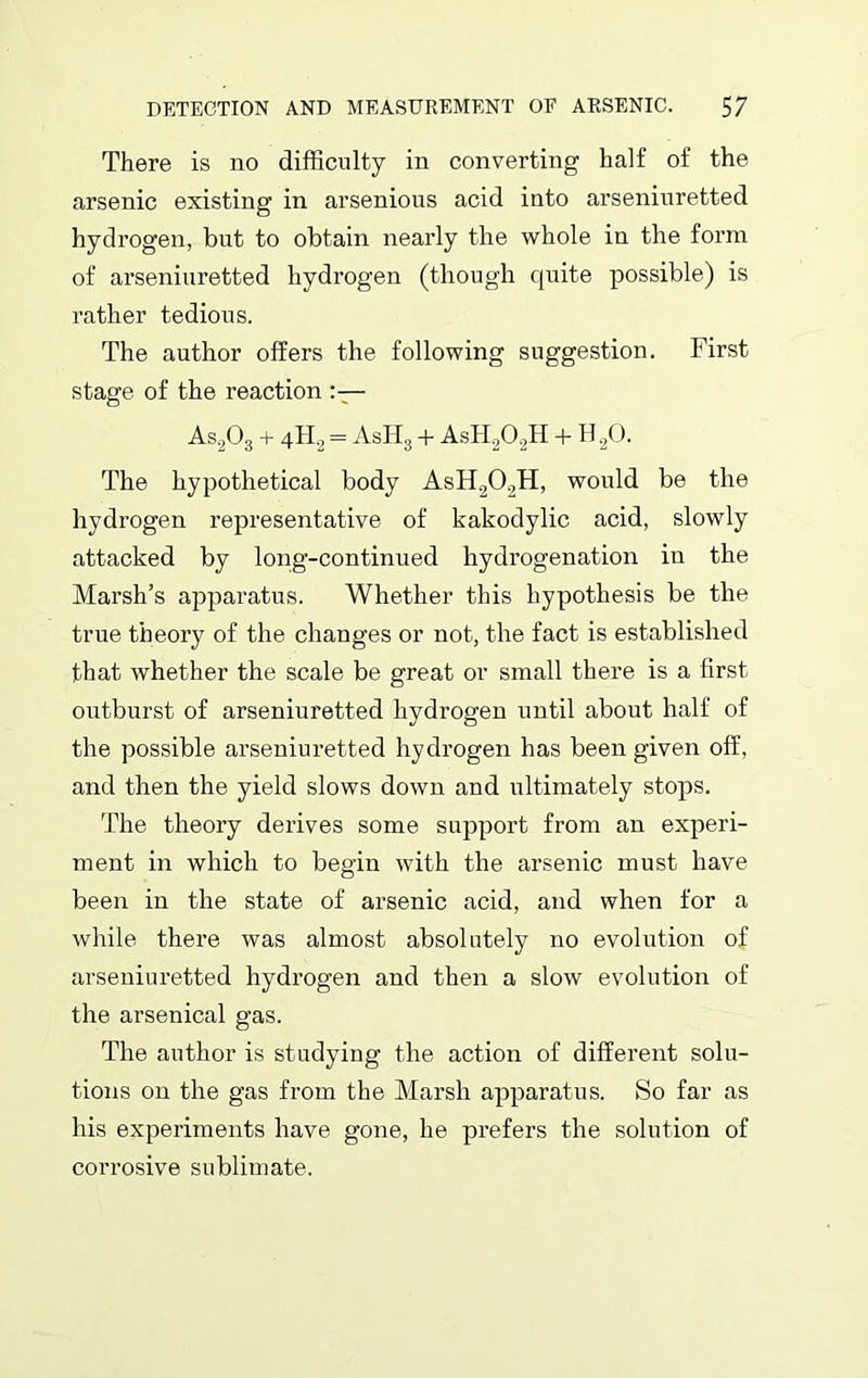 There is no difficulty in converting half of the arsenic existing in arsenious acid into arseniuretted hydrogen, but to obtain nearly the whole in the form of arseniuretted hydrogen (though quite possible) is rather tedious. The author offers the following suggestion. First stage of the reaction As203 + 4H0 = AsH3 + AsH202H + H20. The hypothetical body AsH202H, would be the hydi’Ogen representative of kakodylic acid, slowly attacked by long-continued hydrogenation in the Marsh’s apparatus. Whether this hypothesis be the true theory of the changes or not, the fact is established that whether the scale be great or small there is a first outburst of arseniuretted hydrogen until about half of the possible arseniuretted hydrogen has been given off, and then the yield slows down and ultimately stops. The theory derives some support from an experi- ment in which to begin with the arsenic must have been in the state of arsenic acid, and when for a while there was almost absolutely no evolution of arseniuretted hydrogen and then a slow evolution of the arsenical gas. The author is studying the action of different solu- tions on the gas from the Marsh apparatus. So far as his experiments have gone, he prefers the solution of corrosive sublimate.