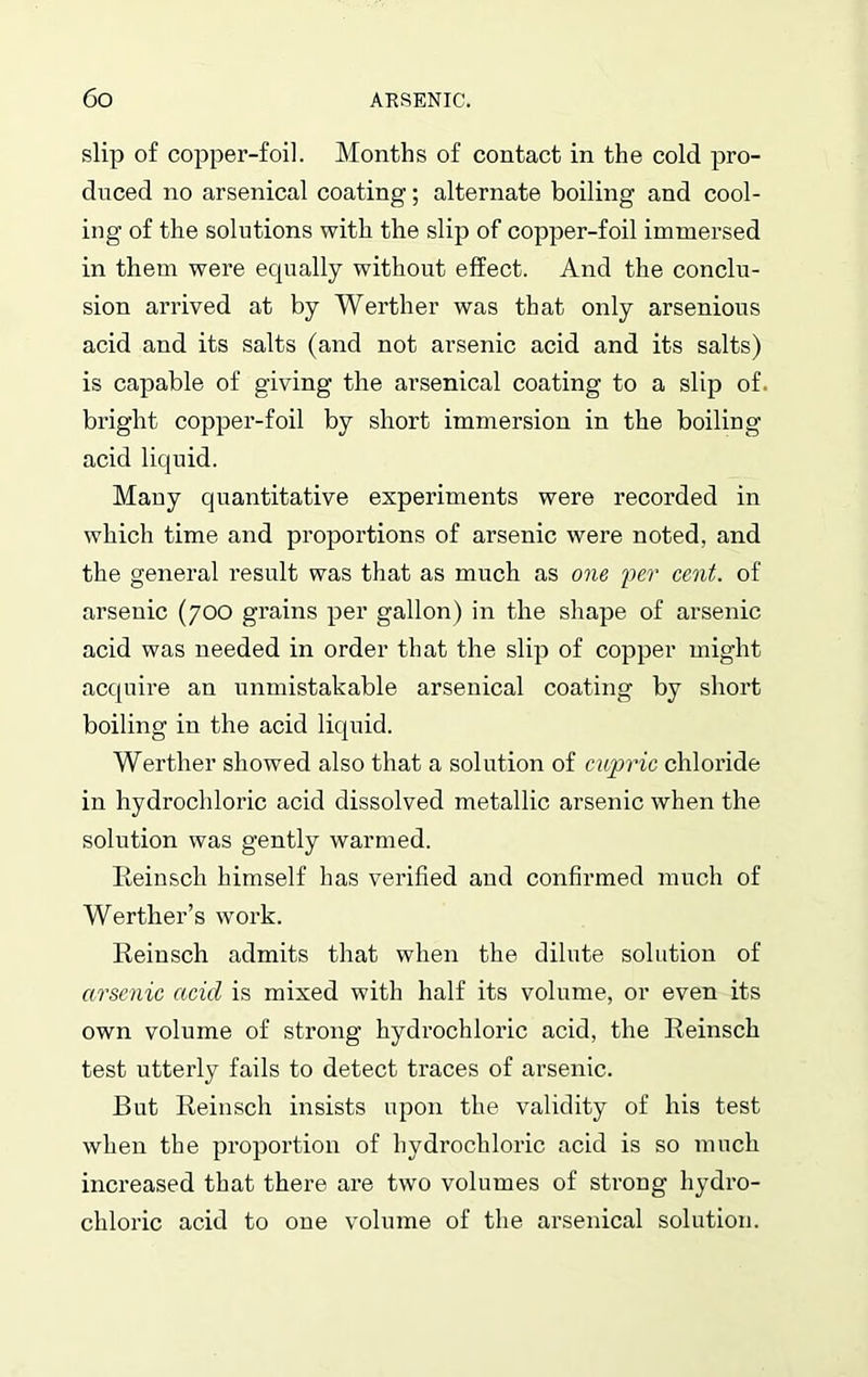 slip of copper-foil. Months of contact in the cold pro- duced no arsenical coating; alternate boiling and cool- ing of the solutions with the slip of copper-foil immersed in them were equally without effect. And the conclu- sion arrived at by Werther was that only arsenious acid and its salts (and not arsenic acid and its salts) is capable of giving the arsenical coating to a slip of. bright copper-foil by short immersion in the boiling acid liquid. Many quantitative experiments were recorded in which time and proportions of arsenic were noted, and the general result was that as much as one 'per cent, of arsenic (700 grains per gallon) in the shape of arsenic acid was needed in order that the slip of copper might acquire an unmistakable arsenical coating by short boiling in the acid liquid. Werther showed also that a solution of cupric chloride in hydrochloric acid dissolved metallic arsenic when the solution was gently warmed. Reinsch himself has verified and confirmed much of Werther’s work. Reinsch admits that when the dilute solution of arsenic acid is mixed with half its volume, or even its own volume of strong hydrochloric acid, the Reinsch test utterly fails to detect traces of arsenic. But Reinsch insists upon the validity of his test when the proportion of hydrochloric acid is so much increased that there are two volumes of strong hydro- chloric acid to one volume of the arsenical solution.