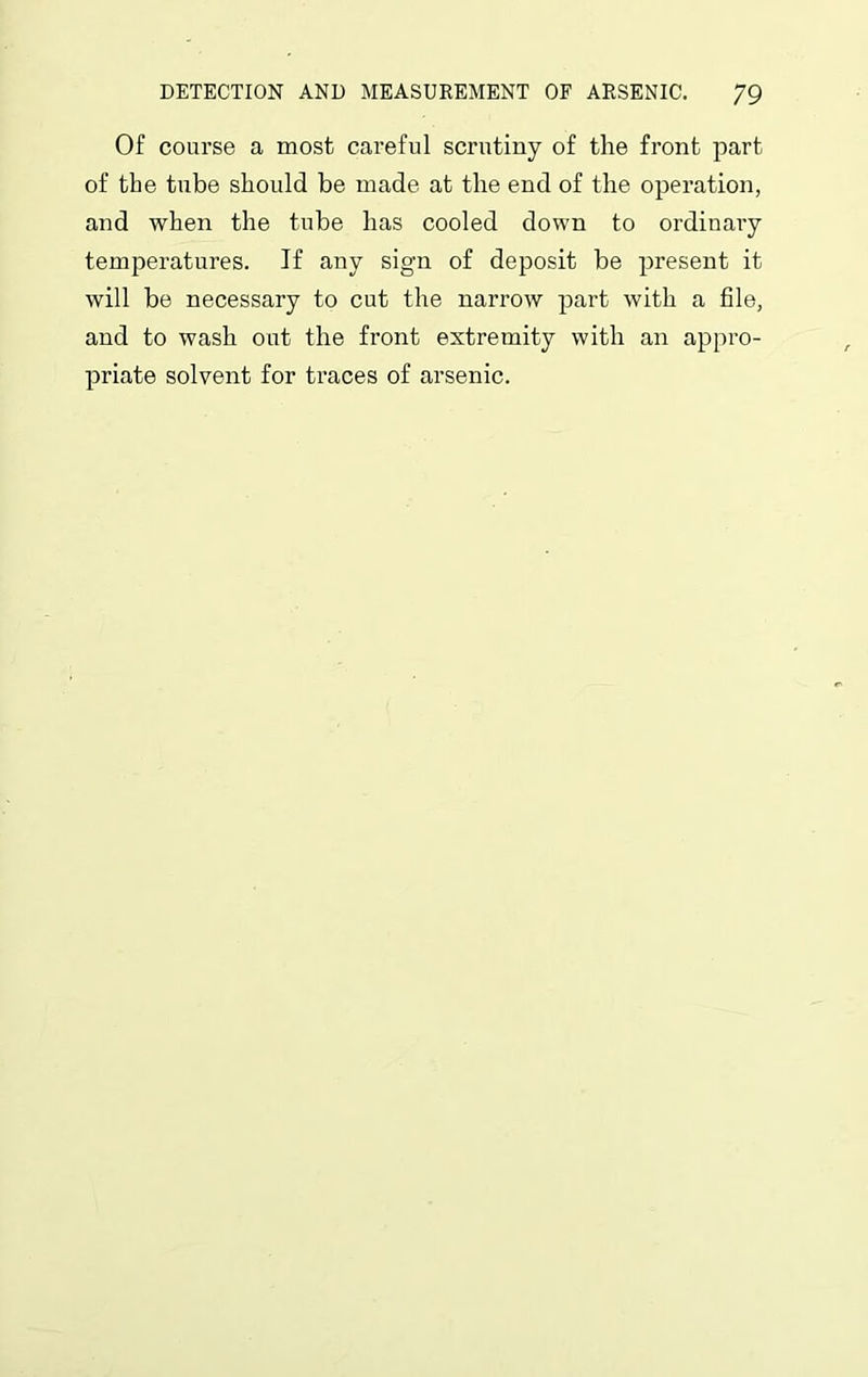 Of course a most careful scrutiny of the front part of tbe tube should be made at the end of the operation, and when the tube has cooled down to ordinary temperatures. If any sign of deposit be present it will be necessary to cut the narrow part with a file, and to wash out the front extremity with an appro- priate solvent for traces of arsenic.