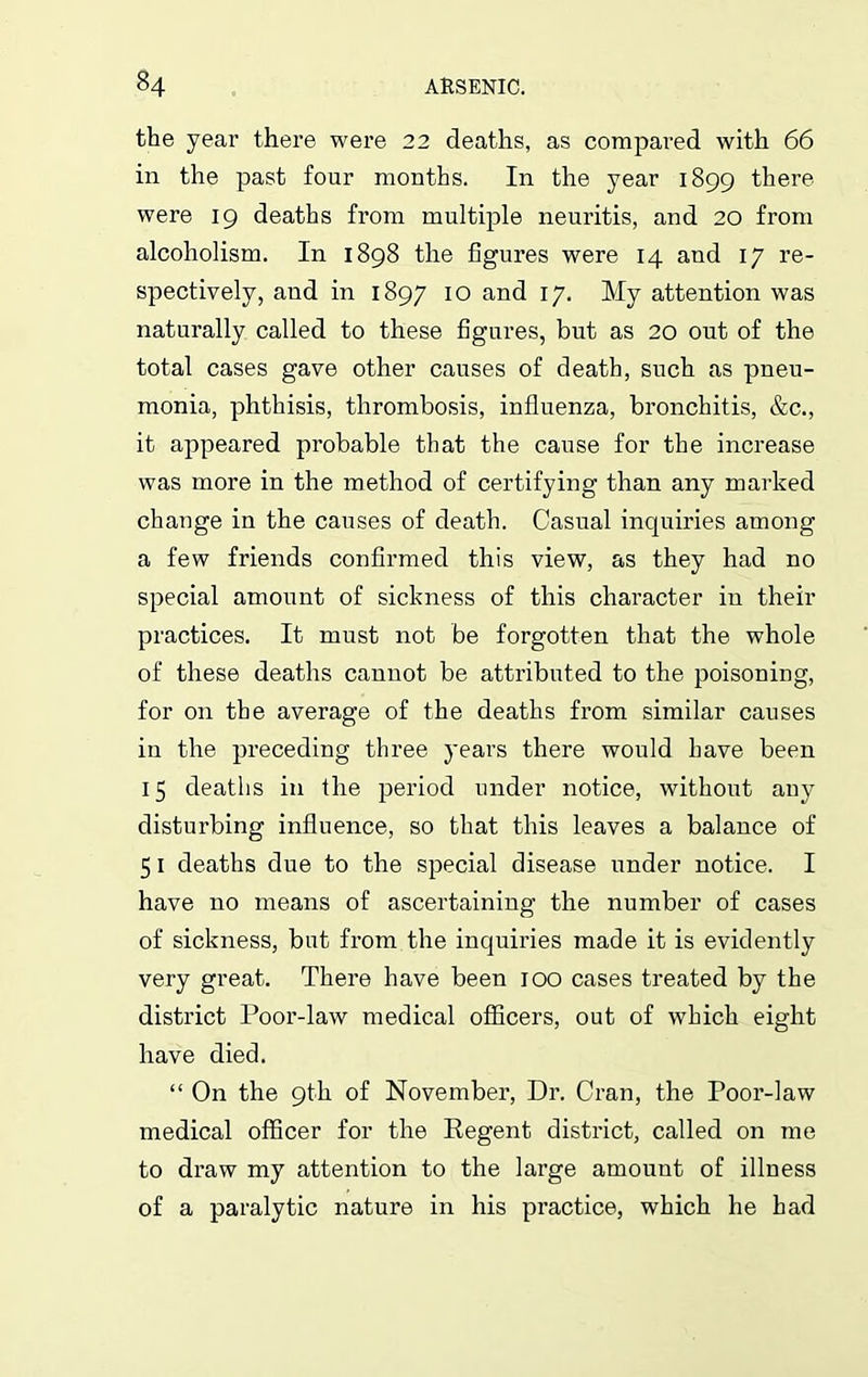 the year there were 22 deaths, as compared with 66 in the past four months. In the year 1899 there were 19 deaths from multiple neuritis, and 20 from alcoholism. In 1898 the figures were 14 and 17 re- spectively, and in 1897 10 and 17. My attention was naturally called to these figures, but as 20 out of the total cases gave other causes of death, such as pneu- monia, phthisis, thrombosis, influenza, bronchitis, &c., it appeared probable that the cause for the increase was more in the method of certifying than any marked change in the causes of death. Casual inquiries among a few friends confirmed this view, as they had no special amount of sickness of this character in their practices. It must not be forgotten that the whole of these deaths cannot be attributed to the poisoning, for on the average of the deaths from similar causes in the preceding three years there would have been 15 deaths in the period under notice, without any disturbing influence, so that this leaves a balance of 51 deaths due to the special disease under notice. I have no means of ascertaining the number of cases of sickness, but from the inquiries made it is evidently very great. There have been 100 cases treated by the district Poor-law medical officers, out of which eight have died. “ On the 9th of November, Dr. Cran, the Poor-law medical officer for the Regent district, called on me to draw my attention to the large amount of illness of a paralytic nature in his practice, which he had