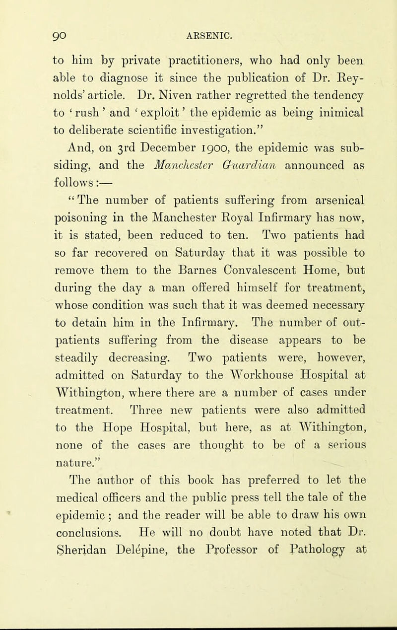 to him by private practitioners, who had only been able to diagnose it since the publication of Dr. Rey- nolds’article. Dr. Niven rather regretted the tendency to ‘ rush ’ and ‘ exploit ’ the epidemic as being inimical to deliberate scientific investigation.” And, on 3rd December 1900, the epidemic was sub- siding, and the Manchester Guardian announced as follows:— “ The number of patients suffering from arsenical poisoning in the Manchester Royal Infirmary has now, it is stated, been reduced to ten. Two patients had so far recovered on Saturday that it was possible to remove them to the Barnes Convalescent Home, but during the day a man offered himself for treatment, whose condition was such that it was deemed necessary to detain him in the Infirmary. The number of out- patients suffering from the disease appears to be steadily decreasing. Two patients were, however, admitted on Saturday to the Workhouse Hospital at Withington, where there are a number of cases under treatment. Three new patients were also admitted to the Hope Hospital, but here, as at Withington, none of the cases are thought to be of a serious nature.” The author of this book has preferred to let the medical officers and the public press tell the tale of the epidemic ; and the reader will be able to draw his own conclusions. He will no doubt have noted that Dr. Sheridan Delepine, the Professor of Pathology at