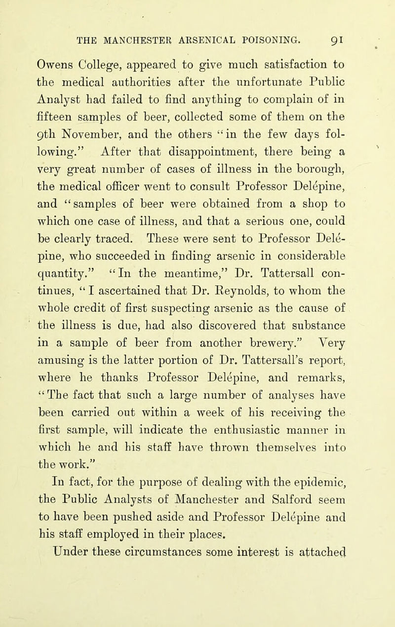 Owens College, appeared to give much satisfaction to the medical authorities after the unfortunate Public Analyst had failed to find anything to complain of in fifteen samples of beer, collected some of them on the 9th November, and the others “ in the few days fol- lowing.” After that disappointment, there being a very great number of cases of illness in the borough, the medical officer went to consult Professor Delepine, and “samples of beer were obtained from a shop to which one case of illness, and that a serious one, could be clearly traced. These were sent to Professor Dele- pine, who succeeded in finding arsenic in considerable quantity.” “ In the meantime,” Dr. Tattersall con- tinues, “ I ascertained that Dr. Reynolds, to whom the whole credit of first suspecting arsenic as the cause of the illness is due, had also discovered that substance in a sample of beer from another brewery.” Very amusing is the latter portion of Dr. Tattersall’s report, where he thanks Professor Delepine, and remarks, “The fact that such a large number of analyses have been carried out within a week of his receiving the first sample, will indicate the enthusiastic manner in which he and his staff have thrown themselves into the work.” In fact, for the purpose of dealing with the epidemic, the Public Analysts of Manchester and Salford seem to have been pushed aside and Professor Delepine and his staff employed in their places. Under these circumstances some interest is attached