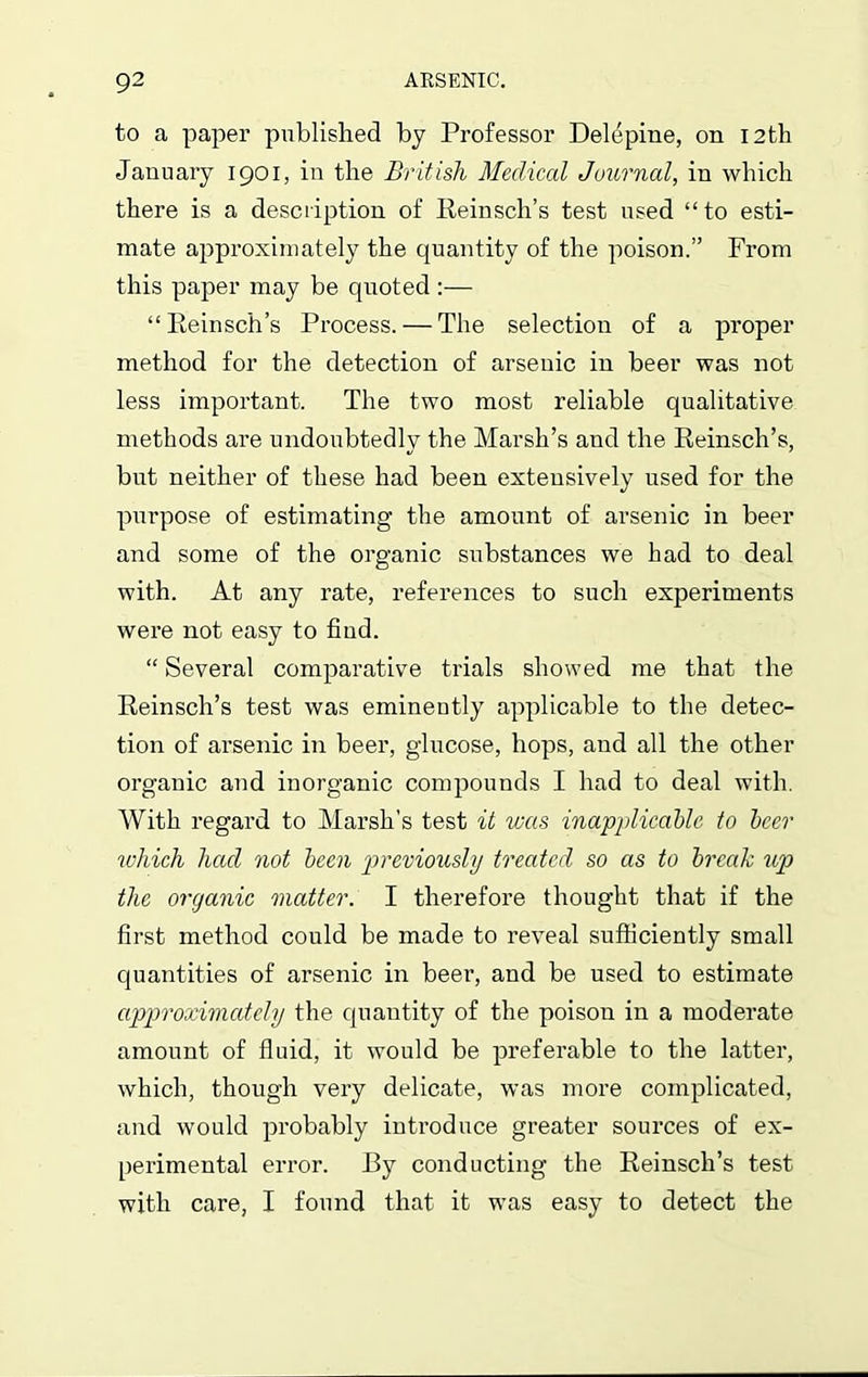 to a paper published by Professor Delepine, on 12th January 1901, in the British Medical Journal, in which there is a description of Reinsch’s test used “to esti- mate approximately the quantity of the poison.” From this paper may be quoted :— “Reinsch’s Process. — The selection of a proper method for the detection of arsenic in beer was not less important. The two most reliable qualitative methods are undoubtedly the Marsh’s and the Reinsch’s, but neither of these had been extensively used for the purpose of estimating the amount of arsenic in beer and some of the organic substances we had to deal with. At any rate, references to such experiments were not easy to find. “ Several comparative trials showed me that the Reinsch’s test was eminently applicable to the detec- tion of arsenic in beer, glucose, hops, and all the other organic and inorganic compounds I had to deal with. With regard to Marsh's test it was inapplicable to beer which had not been previously treated so as to break up the organic matter. I therefore thought that if the first method could be made to reveal sufficiently small quantities of arsenic in beer, and be used to estimate approximately the quantity of the poison in a moderate amount of fluid, it would be preferable to the latter, which, though very delicate, was more complicated, and would probably introduce greater sources of ex- perimental error. By conducting the Reinsch’s test with care, I found that it was easy to detect the