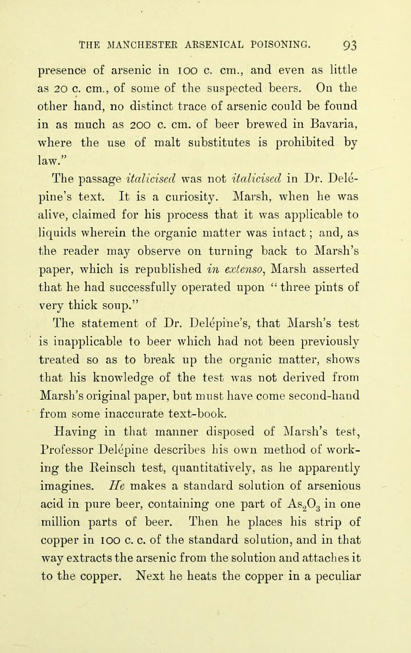 presence of arsenic in ioo c. cm., and even as little as 20 c. cm., of some of the suspected beers. On the other hand, no distinct trace of arsenic could be found in as much as 200 c. cm. of beer brewed in Bavaria, where the use of malt substitutes is prohibited by law.” The passage italicised was not italicised in Dr. Dele- pine’s text. It is a curiosity. Marsh, when he was alive, claimed for his process that it was applicable to liquids wherein the organic matter was intact; and, as the reader may observe on turning back to Marsh’s paper, which is republished in extcnso, Marsh asserted that he had successfully operated upon “ three pints of very thick soup.” The statement of Dr. Delepine’s, that Marsh’s test is inapplicable to beer which had not been previously treated so as to break up the organic matter, shows that his knowledge of the test was not derived from Marsh’s original paper, but must have come second-hand from some inaccurate text-book. Having in that manner disposed of Marsh’s test, Professor Delepine describes his own method of work- ing the Reinsch test, quantitatively, as he apparently imagines. He makes a standard solution of arsenious acid in pure beer, containing one part of As203 in one million parts of beer. Then he places his strip of copper in 100 c. c. of the standard solution, and in that way extracts the arsenic from the solution and attaches it to the copper. Next he heats the copper in a peculiar