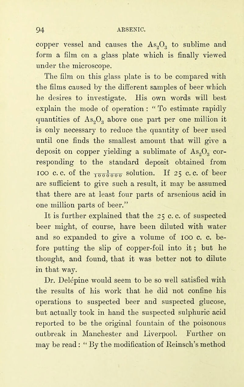 copper vessel and causes the As203 to sublime and form a film on a glass plate which is finally viewed under the microscope. The film on this glass plate is to be compared with the films caused by the different samples of beer which he desires to investigate. His own words will best explain the mode of operation : “ To estimate rapidly quantities of As203 above one part per one million it is only necessary to reduce the quantity of beer used until one finds the smallest amount that will give a deposit on copper yielding a sublimate of As203 cor- responding to the standard deposit obtained from ioo c. c. of the xtm51xooo solution. If 25 c. c. of beer are sufficient to give such a result, it may be assumed that there are at least four parts of arsenious acid in one million parts of beer.” It is further explained that the 25 c. c. of suspected beer might, of course, have been diluted with water and so expanded to give a volume of 100 c. c. be- fore putting the slip of copper-foil into it; but he thought, and found, that it was better not to dilute in that way. Dr. Delepine would seem to be so well satisfied with the results of his work that he did not confine his operations to suspected beer and suspected glucose, but actually took in hand the suspected sulphuric acid reported to be the original fountain of the poisonous outbreak in Manchester and Liverpool. Further on may be read : “ By the modification of Keinsch’s method