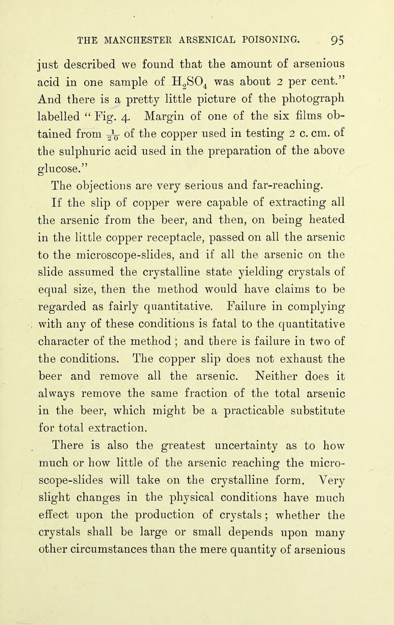 just described we found that the amount of arsenious acid in one sample of H2S04 was about 2 per cent.” And there is a pretty little picture of the photograph labelled “ Fig. 4. Margin of one of the six films ob- tained from of the copper used in testing 2 c. cm. of the sulphuric acid used in the preparation of the above glucose.” The objections are very serious and far-reaching. If the slip of copper were capable of extracting all the arsenic from the beer, and then, on being heated in the little copper receptacle, passed on all the arsenic to the microscope-slides, and if all the arsenic on the slide assumed the crystalline state yielding crystals of equal size, then the method would have claims to be regarded as fairly quantitative. Failure in complying with any of these conditions is fatal to the quantitative character of the method ; and there is failure in two of the conditions. The copper slip does not exhaust the beer and remove all the arsenic. Neither does it always remove the same fraction of the total arsenic in the beer, which might be a practicable substitute for total extraction. There is also the greatest uncertainty as to how much or how little of the arsenic reaching the micro- scope-slides will take on the crystalline form. Very slight changes in the physical conditions have much effect upon the production of crystals ; whether the crystals shall be large or small depends upon many other circumstances than the mere quantity of arsenious