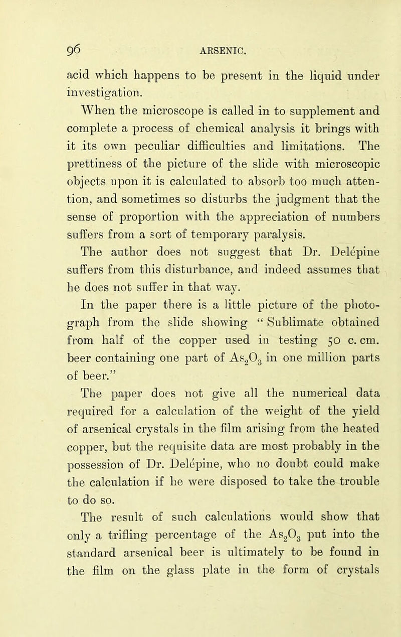 acid which happens to be present in the liquid under investigation. When the microscope is called in to supplement and complete a process of chemical analysis it brings with it its own peculiar difficulties and limitations. The prettiness of the picture of the slide with microscopic objects upon it is calculated to absorb too much atten- tion, and sometimes so disturbs the judgment that the sense of proportion with the appreciation of numbers suffers from a sort of temporary paralysis. The author does not suggest that Dr. Delepine suffers from this disturbance, and indeed assumes that he does not suffer in that way. In the paper there is a little picture of the photo- graph from the slide showing “ Sublimate obtained from half of the copper used in testing 50 c. cm. beer containing one part of As203 in one million parts of beer.” The paper does not give all the numerical data required for a calculation of the weight of the yield of arsenical crystals in the film arising from the heated copper, but the requisite data are most probably in the possession of Dr. Delepine, who no doubt could make the calculation if he were disposed to take the trouble to do so. The result of such calculations would show that only a trifling percentage of the As203 put into the standard arsenical beer is ultimately to be found in the film on the glass plate in the form of crystals