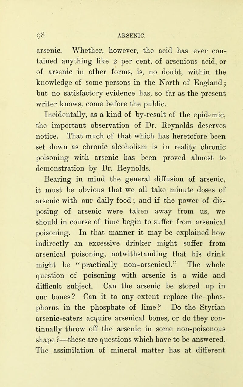 arsenic. Whether, however, the acid has ever con- tained anything like 2 per cent, of arsenious acid, or of arsenic in other forms, is, no doubt, within the knowledge of some persons in the North of England; but no satisfactory evidence has, so far as the present writer knows, come before the public. Incidentally, as a kind of by-result of the epidemic, the important observation of Dr. Reynolds deserves notice. That much of that which has heretofore been set down as chronic alcoholism is in reality chronic poisoning with arsenic has been proved almost to demonstration by Dr. Reynolds. Bearing in mind the general diffusion of arsenic, it must be obvious that we all take minute doses of arsenic with our daily food; and if the power of dis- posing of arsenic were taken away from us, we should in course of time begin to suffer from arsenical poisoning. In that manner it may be explained how indirectly an excessive drinker might suffer from arsenical poisoning, notwithstanding that his drink might be “practically non-arsenical.” The whole question of poisoning with arsenic is a wide and difficult subject. Can the arsenic be stored up in our bones? Can it to any extent replace the phos- phorus in the phosphate of lime ? Do the Styrian arsenic-eaters acquire arsenical bones, or do they con- tinually throw off the arsenic in some non-poisonous shape ?—these are questions which have to be answered. The assimilation of mineral matter has at different