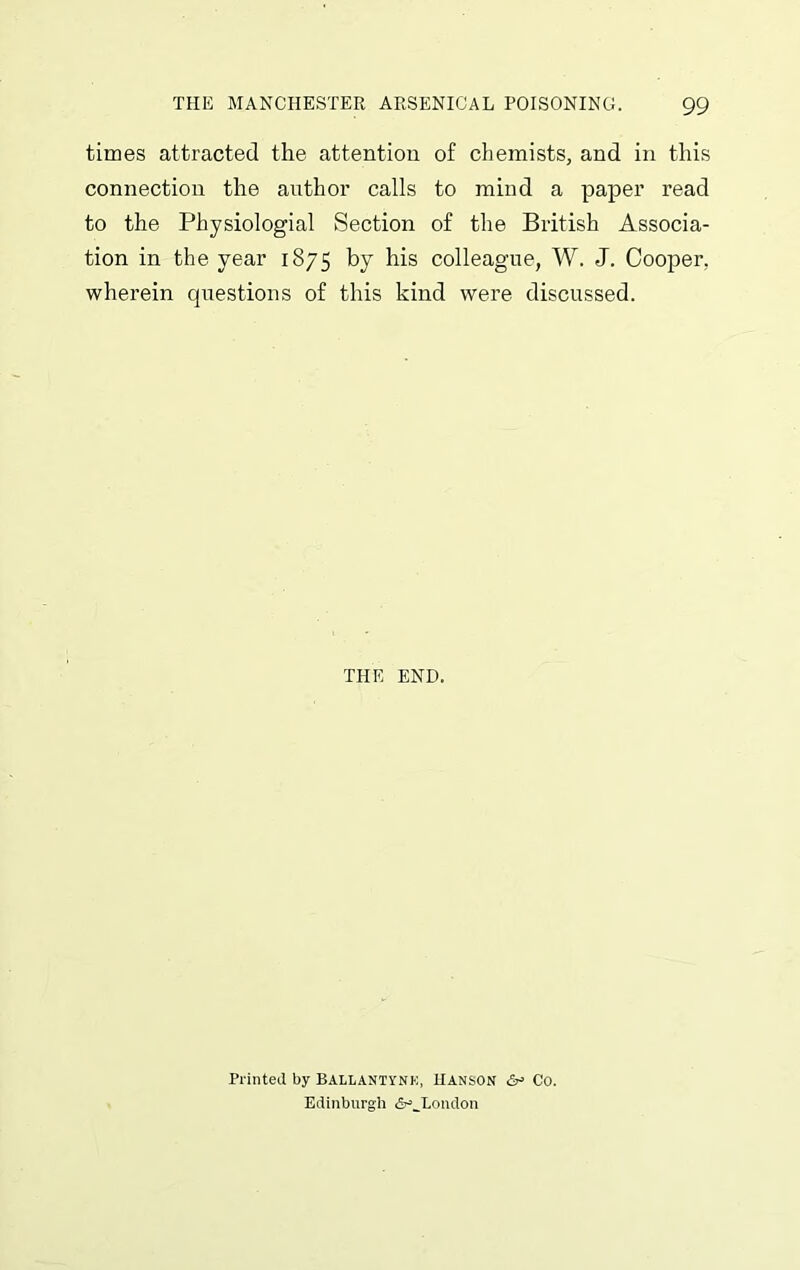 times attracted the attention of chemists, and in this connection the author calls to mind a paper read to the Physiologial Section of the British Associa- tion in the year 1875 by his colleague, W. J. Cooper, wherein questions of this kind were discussed. THE END. Printed by BALLANTYNK, HANSON &> Co. Edinburgh <5r>JLondon